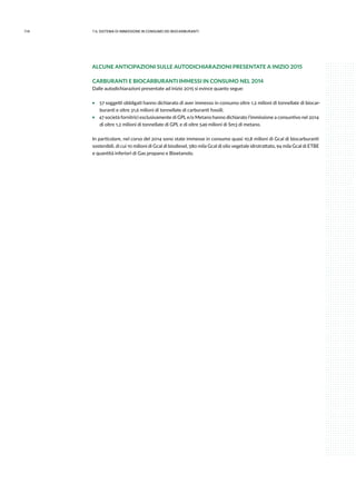 114 7.IL sistema di immissione in consumo dei biocarburanti
ALCUNE ANTICIPAZIONI SULLE AUTODICHIARAZIONI PRESENTATE A INIZIO 2015
CARBURANTI E BIOCARBURANTI IMMESSI IN CONSUMO NEL 2014
Dalle autodichiarazioni presentate ad inizio 2015 si evince quanto segue:
ƒƒ 57 soggetti obbligati hanno dichiarato di aver immesso in consumo oltre 1,2 milioni di tonnellate di biocar-
buranti e oltre 31,6 milioni di tonnellate di carburanti fossili;
ƒƒ 47 società fornitrici esclusivamente di GPL e/o Metano hanno dichiarato l’immissione a consuntivo nel 2014
di oltre 1,2 milioni di tonnellate di GPL e di oltre 549 milioni di Sm3 di metano.
In particolare, nel corso del 2014 sono state immesse in consumo quasi 10,8 milioni di Gcal di biocarburanti
sostenibili, di cui 10 milioni di Gcal di biodiesel, 580 mila Gcal di olio vegetale idrotrattato, 94 mila Gcal di ETBE
e quantità inferiori di Gas propano e Bioetanolo.
 