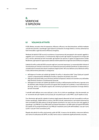 118 8.verifiche e ispezioni
8.1	 VOLUMI DI ATTIVITÀ
Il GSE effettua, secondo criteri di trasparenza, efficienza, efficacia e non discriminazione, verifiche mediante
controlli documentali e sopralluoghi sugli impianti di produzione di energia elettrica e termica alimentati da
fonti rinnovabili e sugli interventi di efficienza energetica.
Mediante tali attività il GSE accerta la sussistenza o la permanenza dei presupposti e dei requisiti, oggettivi e
soggettivi, per il riconoscimento o il mantenimento degli incentivi agli impianti di produzione di energia elet-
trica e termica alimentati da fonti rinnovabili, agli impianti che operano in regime di Cogenerazione ad Alto
Rendimento, agli impianti di cogenerazione abbinati al teleriscaldamento ed agli interventi di efficienza energetica.
L’attività di verifica svolta dal GSE ha assunto negli anni crescente importanza. La numerosità delle richieste di
incentivazione per l’entrata in esercizio di nuovi impianti da parte dei produttori beneficiari, ha determinato un
considerevole incremento del volume complessivo degli incentivi. Nel corso dell’anno 2014 l’attività di verifica
è stata ulteriormente potenziata in conseguenza:
ƒƒ dell’esigenza di rendere più selettivi gli obiettivi di verifica, in attuazione delle “Linee Guida per la pianifi-
cazione e programmazione dell’attività di verifica e ispezione nel periodo 2014-2016”;
ƒƒ della piena operatività della nuova Direzione Verifiche ed Ispezioni, istituita nel novembre 2013 nell’ambito
della Divisione Gestione e Coordinamento Generale;
ƒƒ dell’esigenza di rendere più selettivi gli obiettivi di verifica e dell’emanazione del Decreto 31 gennaio 2014
del Ministero dello Sviluppo Economico (di seguito DM Controlli) che ha definito, ai sensi dell’articolo 42
del D.Lgs. 28/2011, una disciplina organica dei controlli per gli impianti di produzione di energia elettrica
da fonti rinnovabili.
I controlli svolti nell’anno 2014 sono stati pari a 3.792, di cui 3.008 con sopralluogo e 784 documentali, con
un incremento del 43% rispetto al 2013 (2.654), per una potenza pari a 4.857 MW (+ 29,2% rispetto al 2013).
Con riferimento agli specifici obiettivi di potenza degli impianti alimentati da fonti rinnovabili da verificare
tramite sopralluogo, stabiliti dall’art.6 comma 3 del DM Controlli, relativamente ai soli impianti alimentati da
fonti rinnovabili (10% della potenza di tutti gli impianti incentivati in tre anni), nel 2014 sono stati oggetto di
sopralluogo 1.333 MW (di cui 542 MW relativi ad impianti fotovoltaici e 791 MW relativi ad impianti FER/IAFR).
Ciò rispetto ad una programmazione di 1.154 MW per il medesimo anno (2,8% dell’installato), 1.442 per il 2015
(3,5%) e 1.524 per l’anno successivo (3,7%).
Rispetto alle attività di verifica storicamente svolte dal GSE, si osserva che tali attività, a decorrere dall’anno
2001 (anno di costituzione del GRTN, ora GSE), hanno avuto un andamento significativamente crescente.
8.
VERIFICHE
E ISPEZIONI
 