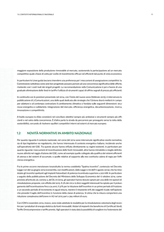 111.IL CONTESTO INTERNAZIONALE E NAZIONALE
maggiore esposizione della produzione rinnovabile al mercato, sostenendo la partecipazione ad un mercato
competitivo quale chiave di volta per scelte di investimento efficaci ed efficienti dal punto di vista economico.
In particolare le Linee guida lasciano intendere una preferenza per i meccanismi di assegnazione competitivi: la
Commissione sottolinea come aste ben progettate possano portare ad una concorrenza significativa delle offerte,
rivelando così i costi reali dei singoli progetti. La raccomandazione nella Comunicazione è poi a favore di una
graduale eliminazione delle feed-in tariff e l’utilizzo di strumenti capaci di offrire segnali di prezzo più efficienti.
In continuità con le posizioni presentate nel 2014, con l’inizio del nuovo anno (febbraio 2015), è intervenuta la
pubblicazione di 3 Comunicazioni, una delle quali dedicata alle strategie che l’Unione dovrà metterà in campo
per adattarsi e al contempo contrastare il cambiamento climatico e fondata sulle seguenti dimensioni: sicu-
rezza energetica e solidarietà, integrazione del mercato, efficienza energetica, decarbonizzazione, ricerca,
innovazione e competitività.
A livello europeo la sfida consisterà nel conciliare obiettivi sempre più ambiziosi e strumenti sempre più effi-
cienti e nel solco della concorrenza. È d’altra parte la strada da percorrere per proseguire verso la rotta della
sostenibilità, cercando di risolvere squilibri competitivi interni ed esterni al mercato europeo.
1.2 	 NOVITÀ NORMATIVE IN AMBITO NAZIONALE
Per quanto riguarda il contesto nazionale, nel corso del 2014 sono intervenute significative novità normative,
sia di tipo legislativo sia regolatorio, che hanno interessato il contesto energetico italiano, incidendo anche
sull’operatività del GSE. Tra queste alcune hanno influito direttamente su regimi esistenti, in particolare per
quanto riguarda i meccanismi di incentivazione delle fonti rinnovabili, altre hanno introdotto o meglio definito
nuove attività nel raggio d’azione del GSE, come ad esempio quelle collegate alla qualifica dei sistemi efficienti
di utenza e dei sistemi di accumulo, o quelle relative al supporto alla neo costituita cabina di regia per l’effi-
cienza energetica.
Fra le prime occorre menzionare innanzitutto la norma cosiddetta “Spalma incentivi”, contenuta nel Decreto
Legge n.91 del 24 giugno 2014 (convertito, con modificazioni, dalla Legge n.116 dell’11 agosto 2014), che ha rimo-
dulato gli incentivi spettanti agli impianti fotovoltaici di potenza incentivata superiore a 200 kW. In particolare
a seguito della pubblicazione del Decreto del Ministero dello Sviluppo Economico del 17 ottobre 2014, come
previsto all’articolo 26, comma 3, del DL 91/2014, gli operatori hanno dovuto optare per una delle tre opzioni di
rimodulazione proposte, con effetto dal 2015. Il 2% dei circa 12.800 soggetti interessati ha optato per il prolun-
gamento dell’incentivazione fino a 24 anni, il 37% per la riduzione dell’incentivo in un primo periodo di fruizione
e un secondo periodo di incremento in egual misura, mentre il rimanente 61% dei soggetti ricade nell’opzione
che prevede il taglio dell’incentivo in funzione della classe di potenza. Si stima che la misura comporterà una
riduzione complessiva dell’onere in A3 nel 2015 pari a 394 milioni di euro.
Con il DM 6 novembre 2014, invece, sono state adottate le modalità per la rimodulazione volontaria degli incen-
tivi per i produttori di energia elettrica da fonti rinnovabili, titolari di impianti che beneficino di Certificati Verdi,
Tariffe Onnicomprensive e tariffe premio. Agli operatori è stata data la possibilità di scegliere tra l’estensione del
 