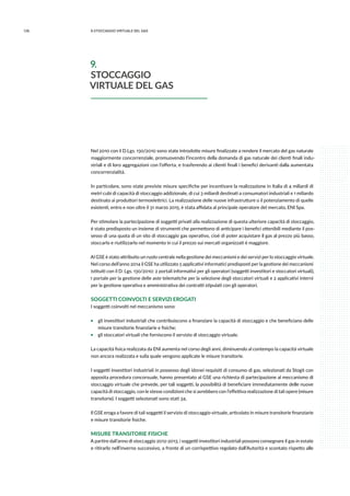126 9.stoccaggio virtuale del gas
Nel 2010 con il D.Lgs. 130/2010 sono state introdotte misure finalizzate a rendere il mercato del gas naturale
maggiormente concorrenziale, promuovendo l’incontro della domanda di gas naturale dei clienti finali indu-
striali e di loro aggregazioni con l’offerta, e trasferendo ai clienti finali i benefìci derivanti dalla aumentata
concorrenzialità.
In particolare, sono state previste misure specifiche per incentivare la realizzazione in Italia di 4 miliardi di
metri cubi di capacità di stoccaggio addizionale, di cui 3 miliardi destinati a consumatori industriali e 1 miliardo
destinato ai produttori termoelettrici. La realizzazione delle nuove infrastrutture o il potenziamento di quelle
esistenti, entro e non oltre il 31 marzo 2015, è stata affidata al principale operatore del mercato, ENI Spa.
Per stimolare la partecipazione di soggetti privati alla realizzazione di questa ulteriore capacità di stoccaggio,
è stato predisposto un insieme di strumenti che permettono di anticipare i benefici ottenibili mediante il pos-
sesso di una quota di un sito di stoccaggio gas operativo, cioè di poter acquistare il gas al prezzo più basso,
stoccarlo e riutilizzarlo nel momento in cui il prezzo sui mercati organizzati è maggiore.
Al GSE è stato attribuito un ruolo centrale nella gestione dei meccanismi e dei servizi per lo stoccaggio virtuale.
Nel corso dell’anno 2014 il GSE ha utilizzato 5 applicativi informatici predisposti per la gestione dei meccanismi
istituiti con il D. Lgs. 130/2010: 2 portali informativi per gli operatori (soggetti investitori e stoccatori virtuali),
1 portale per la gestione delle aste telematiche per la selezione degli stoccatori virtuali e 2 applicativi interni
per la gestione operativa e amministrativa dei contratti stipulati con gli operatori.
SOGGETTI COINVOLTI E SERVIZI EROGATI
I soggetti coinvolti nel meccanismo sono:
ƒƒ gli investitori industriali che contribuiscono a finanziare la capacità di stoccaggio e che beneficiano delle
misure transitorie finanziarie e fisiche;
ƒƒ gli stoccatori virtuali che forniscono il servizio di stoccaggio virtuale.
La capacità fisica realizzata da ENI aumenta nel corso degli anni, diminuendo al contempo la capacità virtuale
non ancora realizzata e sulla quale vengono applicate le misure transitorie.
I soggetti investitori industriali in possesso degli idonei requisiti di consumo di gas, selezionati da Stogit con
apposita procedura concorsuale, hanno presentato al GSE una richiesta di partecipazione al meccanismo di
stoccaggio virtuale che prevede, per tali soggetti, la possibilità di beneficiare immediatamente delle nuove
capacità di stoccaggio, con le stesse condizioni che si avrebbero con l’effettiva realizzazione di tali opere (misure
transitorie). I soggetti selezionati sono stati 34.
Il GSE eroga a favore di tali soggetti il servizio di stoccaggio virtuale, articolato in misure transitorie finanziarie
e misure transitorie fisiche.
MISURE TRANSITORIE FISICHE
A partire dall’anno di stoccaggio 2012-2013, i soggetti investitori industriali possono consegnare il gas in estate
e ritirarlo nell’inverno successivo, a fronte di un corrispettivo regolato dall’Autorità e scontato rispetto alle
9.
STOCCAGGIO
VIRTUALE DEL GAS
 