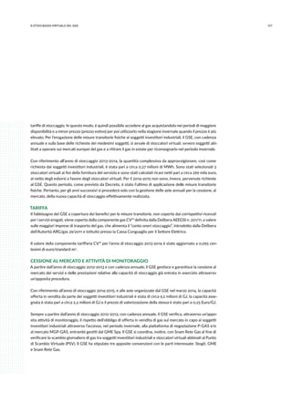 1279.stoccaggio virtuale del gas
tariffe di stoccaggio. In questo modo, è quindi possibile accedere al gas acquistandolo nei periodi di maggiore
disponibilità e a minor prezzo (prezzo estivo) per poi utilizzarlo nella stagione invernale quando il prezzo è più
elevato. Per l’erogazione delle misure transitorie fisiche ai soggetti investitori industriali, il GSE, con cadenza
annuale e sulla base delle richieste dei medesimi soggetti, si avvale di stoccatori virtuali, ovvero soggetti abi-
litati a operare sui mercati europei del gas e a ritirare il gas in estate per riconsegnarlo nel periodo invernale.
Con riferimento all’anno di stoccaggio 2013-2014, la quantità complessiva da approvvigionare, così come
richiesta dai soggetti investitori industriali, è stata pari a circa 0,27 milioni di MWh. Sono stati selezionati 3
stoccatori virtuali ai fini della fornitura del servizio e sono stati calcolati ricavi netti pari a circa 299 mila euro,
al netto degli esborsi a favore degli stoccatori virtuali. Per il 2014-2015 non sono, invece, pervenute richieste
al GSE. Questo periodo, come previsto da Decreto, è stato l’ultimo di applicazione delle misure transitorie
fisiche. Pertanto, per gli anni successivi si procederà solo con la gestione delle aste annuali per la cessione, al
mercato, della nuova capacità di stoccaggio effettivamente realizzata.
TARIFFA
Il fabbisogno del GSE a copertura dei benefici per le misure transitorie, non coperto dai corrispettivi ricevuti
per i servizi erogati, viene coperto dalla componente gas CVos definita dalla Delibera AEEGSI n. 201/11, a valere
sulle maggiori imprese di trasporto del gas, che alimenta il “conto oneri stoccaggio”, introdotto dalla Delibera
dell’Autorità ARG/gas 29/2011 e istituito presso la Cassa Conguaglio per il Settore Elettrico.
Il valore della componente tariffaria CVos per l’anno di stoccaggio 2013-2014 è stato aggiornato a 0,095 cen-
tesimi di euro/standard m3.
CESSIONE AL MERCATO E ATTIVITÀ DI MONITORAGGIO
A partire dall’anno di stoccaggio 2012-2013 e con cadenza annuale, il GSE gestisce e garantisce la cessione al
mercato dei servizi e delle prestazioni relative alla capacità di stoccaggio già entrata in esercizio attraverso
un’apposita procedura.
Con riferimento all’anno di stoccaggio 2014-2015, e alle aste organizzate dal GSE nel marzo 2014, la capacità
offerta in vendita da parte dei soggetti investitori industriali è stata di circa 9,2 milioni di GJ, la capacità asse-
gnata è stata pari a circa 2,2 milioni di GJ e il prezzo di valorizzazione della stessa è stato pari a 0,25 Euro/GJ.
Sempre a partire dall’anno di stoccaggio 2012-2013, con cadenza annuale, il GSE verifica, attraverso un’appo-
sita attività di monitoraggio, il rispetto dell’obbligo di offerta in vendita di gas sul mercato in capo ai soggetti
investitori industriali attraverso l’accesso, nel periodo invernale, alla piattaforma di negoziazione P-GAS e/o
al mercato MGP-GAS, entrambi gestiti dal GME Spa. Il GSE si coordina, inoltre, con Snam Rete Gas al fine di
verificare lo scambio giornaliero di gas tra soggetti investitori industriali e stoccatori virtuali abbinati al Punto
di Scambio Virtuale (PSV). Il GSE ha stipulato tre apposite convenzioni con le parti interessate: Stogit, GME
e Snam Rete Gas.
 