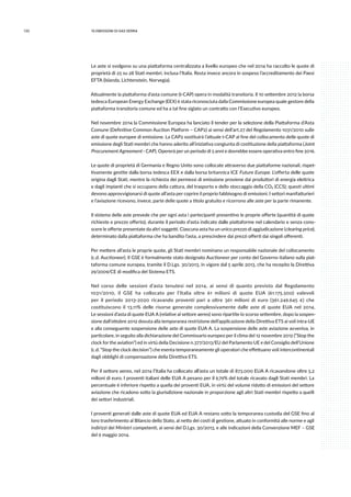 132 10.emissioni di gas serra
Le aste si svolgono su una piattaforma centralizzata a livello europeo che nel 2014 ha raccolto le quote di
proprietà di 25 su 28 Stati membri, inclusa l’Italia. Resta invece ancora in sospeso l’accreditamento dei Paesi
EFTA (Islanda, Lichtenstein, Norvegia).
Attualmente la piattaforma d’asta comune (t-CAP) opera in modalità transitoria. Il 10 settembre 2012 la borsa
tedesca European Energy Exchange (EEX) è stata riconosciuta dalla Commissione europea quale gestore della
piattaforma transitoria comune ed ha a tal fine siglato un contratto con l’Esecutivo europeo.
Nel novembre 2014 la Commissione Europea ha lanciato il tender per la selezione della Piattaforma d’Asta
Comune (Definitive Common Auction Platform – CAP2) ai sensi dell’art.27 del Regolamento 1031/2010 sulle
aste di quote europee di emissione. La CAP2 sostituirà l’attuale t-CAP al fine del collocamento delle quote di
emissione degli Stati membri che hanno aderito all’iniziativa congiunta di costituzione della piattaforma (Joint
Procurement Agreement - CAP). Opererà per un periodo di 5 anni e dovrebbe essere operativa entro fine 2016.
Le quote di proprietà di Germania e Regno Unito sono collocate attraverso due piattaforme nazionali, rispet-
tivamente gestite dalla borsa tedesca EEX e dalla borsa britannica ICE Future Europe. L’offerta delle quote
origina dagli Stati, mentre la richiesta dei permessi di emissione proviene dai produttori di energia elettrica
e dagli impianti che si occupano della cattura, del trasporto e dello stoccaggio della CO2 (CCS); questi ultimi
devono approvvigionarsi di quote all’asta per coprire il proprio fabbisogno di emissioni. I settori manifatturieri
e l’aviazione ricevono, invece, parte delle quote a titolo gratuito e ricorrono alle aste per la parte rimanente.
Il sistema delle aste prevede che per ogni asta i partecipanti presentino le proprie offerte (quantità di quote
richieste e prezzo offerto), durante il periodo d’asta indicato dalle piattaforme nel calendario e senza cono-
scere le offerte presentate da altri soggetti. Ciascuna asta ha un unico prezzo di aggiudicazione (clearing price),
determinato dalla piattaforma che ha bandito l’asta, a prescindere dai prezzi offerti dai singoli offerenti.
Per mettere all’asta le proprie quote, gli Stati membri nominano un responsabile nazionale del collocamento
(c.d. Auctioneer). Il GSE è formalmente stato designato Auctioneer per conto del Governo italiano sulla piat-
taforma comune europea, tramite il D.Lgs. 30/2013, in vigore dal 5 aprile 2013, che ha recepito la Direttiva
29/2009/CE di modifica del Sistema ETS.
Nel corso delle sessioni d’asta tenutesi nel 2014, ai sensi di quanto previsto dal Regolamento
1031/2010, il GSE ha collocato per l’Italia oltre 61 milioni di quote EUA (61.175.500) valevoli
per il periodo 2013-2020 ricavando proventi pari a oltre 361 milioni di euro (361.249.645 €) che
costituiscono il 13,11% delle risorse generate complessivamente dalle aste di quote EUA nel 2014.
Le sessioni d’asta di quote EUA A (relative al settore aereo) sono ripartite lo scorso settembre, dopo la sospen-
sione dall’ottobre 2012 dovuta alla temporanea restrizione dell’applicazione della Direttiva ETS ai voli intra-UE
e alla conseguente sospensione delle aste di quote EUA A. La sospensione delle aste aviazione avveniva, in
particolare, in seguito alla dichiarazione del Commissario europeo per il clima del 12 novembre 2012 (“Stop the
clock for the aviation”) ed in virtù della Decisione n.377/2013/EU del Parlamento UE e del Consiglio dell’Unione
(c.d. “Stop the clock decision”) che esenta temporaneamente gli operatori che effettuano voli intercontinentali
dagli obblighi di compensazione della Direttiva ETS.
Per il settore aereo, nel 2014 l’Italia ha collocato all’asta un totale di 873.000 EUA A ricavandone oltre 5,2
milioni di euro. I proventi italiani delle EUA A pesano per il 9,79% del totale ricavato dagli Stati membri. La
percentuale è inferiore rispetto a quella dei proventi EUA, in virtù del volume ridotto di emissioni del settore
aviazione che ricadono sotto la giurisdizione nazionale in proporzione agli altri Stati membri rispetto a quelli
dei settori industriali.
I proventi generati dalle aste di quote EUA ed EUA A restano sotto la temporanea custodia del GSE fino al
loro trasferimento al Bilancio dello Stato, al netto dei costi di gestione, attuato in conformità alle norme e agli
indirizzi dei Ministri competenti, ai sensi del D.Lgs. 30/2013, e alle indicazioni della Convenzione MEF – GSE
del 9 maggio 2014.
 