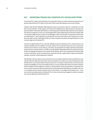 136 10.emissioni di gas serra
10.3 	 SEGRETERIA TECNICA DEL COMITATO ETS: PICCOLI EMETTITORI
Il Comitato ETS è l’organo interministeriale che assolve alla funzione di autorità nazionale competente per la
gestione della Direttiva ETS in Italia. Sin dal 2008, il GSE è parte della Segreteria tecnica del Comitato.
L’attività svolta dal GSE nell’ambito della Segreteria tecnica è concentrata, dal 2012, in particolare sui cosid-
detti “piccoli emettitori”: il GSE supporta il Comitato ETS nell’elaborazione della proposta di esclusione dei
“piccoli emettitori” dall’ambito della Direttiva e nella predisposizione della disciplina nazionale ad essi dedicati.
Tale attività è proseguita nel 2014 con il monitoraggio delle richieste degli impianti di dimensioni ridotte, delle
comunicazioni delle emissioni, dei piani di monitoraggio e delle comunicazioni di sospensione/riavvio/chiu-
sura dell’impianto. È’ stato realizzato un protocollo per tenere traccia di tutte le mail in ingresso ed in uscita.
Al termine della raccolta e dell’analisi dei dati, sono state compilate le istruttorie dei singoli impianti e la comu-
nicazione degli esiti al Comitato ETS.
L’articolo 27 della Direttiva ETS ha consentito all’Italia di esentare dal Sistema ETS, a partire dal 2013, 166
impianti cosiddetti “piccoli emettitori”, ovverosia impianti che, nel periodo 2008-2010, hanno presentato
emissioni annue inferiori a 25.000 tCO2eq. e che hanno, per gli impianti che svolgono attività di combustione,
potenza termica nominale inferiore a 35 MW; anche gli ospedali, indipendentemente dai requisiti previsti per
le altre due tipologie di impianti, sono esentati. Di tali impianti, oltre il 56% è appartenente al settore della
ceramica e dei laterizi, mentre la restante parte comprende centrali a cogenerazione, impianti termoelettrici,
ospedali, centrali per il teleriscaldamento e raffinerie.
Tale disciplina, entrata in vigore nel 2013, prevede che essi non superino livelli di emissioni quantificati ex-ante,
calcolati sulla base degli stessi benchmark usati per gli impianti che ricadono nel campo di applicazione della
Direttiva ETS o come riduzione delle emissioni al 2020 del -21% rispetto ai livelli del 2005. In caso di mancato
rispetto di tali obblighi, per ciascuna tonnellata di CO2eq. in eccesso rispetto alle emissioni consentite, l’impianto
“piccolo emettitore” potrà scegliere se restituire un corrispondente numero di quote EUA o corrispondere all’e-
rario un ristoro economico valorizzato sulla base del prezzo delle quote EUA dell’anno precedente. Nel caso
in cui l’impianto escluso dovesse emettere più di 25.000 tCO2eq. in uno degli anni del periodo 2013 – 2020,
esso rientrerà automaticamente nel Sistema ETS e in futuro non potrà essere oggetto di ulteriore esclusione
dal campo di applicazione della Direttiva ETS.
 