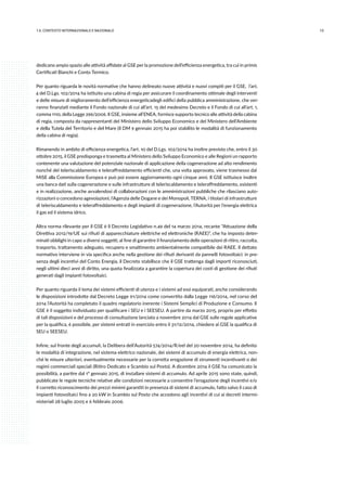 131.IL CONTESTO INTERNAZIONALE E NAZIONALE
dedicano ampio spazio alle attività affidate al GSE per la promozione dell’efficienza energetica, tra cui in primis
Certificati Bianchi e Conto Termico.
Per quanto riguarda le novità normative che hanno delineato nuove attività e nuovi compiti per il GSE, l’art.
4 del D.Lgs. 102/2014 ha istituito una cabina di regia per assicurare il coordinamento ottimale degli interventi
e delle misure di miglioramento dell’efficienza energeticadegli edifici della pubblica amministrazione, che ver-
ranno finanziati mediante il Fondo nazionale di cui all’art. 15 del medesimo Decreto e il Fondo di cui all’art. 1,
comma 1110, della Legge 296/2006. Il GSE, insieme all’ENEA, fornisce supporto tecnico alle attività della cabina
di regia, composta da rappresentanti del Ministero dello Sviluppo Economico e del Ministero dell’Ambiente
e della Tutela del Territorio e del Mare (il DM 9 gennaio 2015 ha poi stabilito le modalità di funzionamento
della cabina di regia).
Rimanendo in ambito di efficienza energetica, l’art. 10 del D.Lgs. 102/2014 ha inoltre previsto che, entro il 30
ottobre 2015, il GSE predisponga e trasmetta al Ministero dello Sviluppo Economico e alle Regioni un rapporto
contenente una valutazione del potenziale nazionale di applicazione della cogenerazione ad alto rendimento
nonché del teleriscaldamento e teleraffreddamento efficienti che, una volta approvato, viene trasmesso dal
MiSE alla Commissione Europea e può poi essere aggiornamento ogni cinque anni. Il GSE istituisce inoltre
una banca dati sulla cogenerazione e sulle infrastrutture di teleriscaldamento e teleraffreddamento, esistenti
e in realizzazione, anche avvalendosi di collaborazioni con le amministrazioni pubbliche che rilasciano auto-
rizzazioni o concedono agevolazioni, l’Agenzia delle Dogane e dei Monopoli, TERNA, i titolari di infrastrutture
di teleriscaldamento e teleraffreddamento e degli impianti di cogenerazione, l’Autorità per l’energia elettrica
il gas ed il sistema idrico.
Altra norma rilevante per il GSE è il Decreto Legislativo n.49 del 14 marzo 2014, recante “Attuazione della
Direttiva 2012/19/UE sui rifiuti di apparecchiature elettriche ed elettroniche (RAEE)”, che ha imposto deter-
minati obblighi in capo a diversi soggetti, al fine di garantire il finanziamento delle operazioni di ritiro, raccolta,
trasporto, trattamento adeguato, recupero e smaltimento ambientalmente compatibile dei RAEE. Il dettato
normativo interviene in via specifica anche nella gestione dei rifiuti derivanti da pannelli fotovoltaici: in pre-
senza degli incentivi del Conto Energia, il Decreto stabilisce che il GSE trattenga dagli importi riconosciuti,
negli ultimi dieci anni di diritto, una quota finalizzata a garantire la copertura dei costi di gestione dei rifiuti
generati dagli impianti fotovoltaici.
Per quanto riguarda il tema dei sistemi efficienti di utenza e i sistemi ad essi equiparati, anche considerando
le disposizioni introdotte dal Decreto Legge 91/2014 come convertito dalla Legge 116/2014, nel corso del
2014 l’Autorità ha completato il quadro regolatorio inerente i Sistemi Semplici di Produzione e Consumo. Il
GSE è il soggetto individuato per qualificare i SEU e i SEESEU. A partire da marzo 2015, proprio per effetto
di tali disposizioni e del processo di consultazione lanciato a novembre 2014 dal GSE sulle regole applicative
per la qualifica, è possibile, per sistemi entrati in esercizio entro il 31/12/2014, chiedere al GSE la qualifica di
SEU o SEESEU.
Infine, sul fronte degli accumuli, la Delibera dell’Autorità 574/2014/R/eel del 20 novembre 2014, ha definito
le modalità di integrazione, nel sistema elettrico nazionale, dei sistemi di accumulo di energia elettrica, non-
ché le misure ulteriori, eventualmente necessarie per la corretta erogazione di strumenti incentivanti o dei
regimi commerciali speciali (Ritiro Dedicato e Scambio sul Posto). A dicembre 2014 il GSE ha comunicato la
possibilità, a partire dal 1° gennaio 2015, di installare sistemi di accumulo. Ad aprile 2015 sono state, quindi,
pubblicate le regole tecniche relative alle condizioni necessarie a consentire l’erogazione degli incentivi e/o
il corretto riconoscimento dei prezzi minimi garantiti in presenza di sistemi di accumulo, fatto salvo il caso di
impianti fotovoltaici fino a 20 kW in Scambio sul Posto che accedono agli incentivi di cui ai decreti intermi-
nisteriali 28 luglio 2005 e 6 febbraio 2006.
 