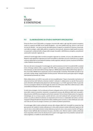 140 11.studi e statistiche
11.1 	 ELABORAZIONE DI STUDI E RAPPORTI SPECIALISTICI
Ormai da diversi anni il GSE dedica un impegno crescente alle analisi e agli studi del contesto energetico,
svolti sia a supporto del MiSE sia per finalità divulgative - così come stabilito dal D.Lgs. 28/2011 e dai succes-
sivi decreti attuativi - che hanno portato alla elaborazione di rapporti su tematiche di interesse trasversale:
costi delle tecnologie, analisi delle politiche energetiche internazionali, valutazione degli impatti economici,
occupazionali e ambientali dello sviluppo delle energie rinnovabili e dell’efficienza energetica, procedimenti
autorizzativi nazionali e regionali, etc.
L’attività di monitoraggio della normativa energetica regionale ha condotto, nel 2014, alla pubblicazione del
Rapporto sulla regolazione regionale per le fonti rinnovabili al 31 dicembre 2013 ed è continuata con un aggior-
namento settimanale sui provvedimenti adottati a livello regionale, dedicato in primis a funzionari di Ministeri
e delle Pubbliche Amministrazioni.
Nel corso del 2014 è proseguito il monitoraggio dei costi di produzione da fonti rinnovabili (LCOE, Levelized
Costs of Energy), attività svolta a supporto del MiSE. Oltre a proseguire le collaborazioni sul tema a livello
internazionale con IEA (International Energy Agency) e IRENA (International Renewable Energy Agency), a
fine 2014 il GSE e IRENA hanno organizzato, presso la sede del GSE, il workshop “Renewable cost data to sup-
port policy making: design, implementation and best practice”. All’evento hanno partecipato esperti e delegati
internazionali proveniente da 11 Paesi.
Dalla collaborazione con la IEA è nata anche nel 2014 la pubblicazione “Impact of promotion mechanisms of
advanced and low-ILUC biofuels on biomass markets”, realizzato in collaborazione con gli altri Paesi parteci-
panti nell’ambito dell’Implementing Agreement sulle bioenergie, in cui il GSE rappresenta l’Italia. In generale
nel 2014 è proseguita l’attività di monitoraggio dei sistemi di certificazione delle filiere delle biomasse e della
sostenibilità di bioliquidi e di biocarburanti a livello internazionale.
Un altro tema strategico, che ha continuato ad essere sviluppato anche nel 2014, è quello relativo alla valuta-
zione delle ricadute economiche, industriali e occupazionali connesse alla diffusione delle fonti rinnovabili e
alla promozione dell’efficienza energetica sul territorio nazionale. Ciò ha richiesto l’elaborazione di un’apposita
metodologia, per la cui messa a punto, a partire dal 2012, sono stati analizzati tutti i principali studi interna-
zionali, con proficue attività di confronto con importanti centri di ricerca e stakeholders del settore, anch’essi
impegnati nell’approfondimento del perimetro della cosiddetta green economy. Le stime effettuate sono state
rese note sia nel corso di convegni e seminari, sia in ambito di audizioni parlamentari.
Il monitoraggio delle ricadute ambientali connesse allo sviluppo delle fonti rinnovabili ha comportato l’ag-
giornamento del modello di calcolo utilizzato per la stima delle emissioni evitate (utilizzando l’approccio del
ciclo di vita). Le stime delle emissioni evitate elaborate per gli anni 2013 e 2014 saranno inserite nel Progress
Report inviato dall’Italia alla Commissione Europea a dicembre 2015. Ulteriori analisi in ambito ambientale
hanno riguardato inoltre la fuel mix disclosure per la quale è stato aggiornato il mix produttivo nazionale ed è
stato progettato un modello di calcolo delle emissioni.
11.
STUDI
E STATISTICHE
 