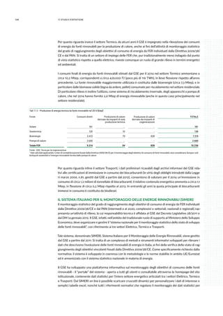 144 11.studi e statistiche
Per quanto riguarda invece il settore Termico, da alcuni anni il GSE è impegnato nella rilevazione dei consumi
di energia da fonti rinnovabili per la produzione di calore, anche ai fini dell’attività di monitoraggio statistico
del grado di raggiungimento degli obiettivi di consumo di energia da FER individuati dalla Direttiva 2009/28/
CE e dal PAN. Si tratta di un settore di impiego delle FER che, pur tradizionalmente meno indagato dal punto
di vista statistico rispetto a quello elettrico, riveste comunque un ruolo di grande rilievo in termini energetici
ed ambientali.
I consumi finali di energia da fonti rinnovabili stimati dal GSE per il 2014 nel settore Termico ammontano a
circa 10,2 Mtep, corrispondenti a circa 429.000 TJ (poco più di 119 TWh), in lieve flessione rispetto all’anno
precedente. La fonte rinnovabile maggiormente utilizzata è costituita dalle bioenergie (circa 7,3 Mtep), e in
particolare dalle biomasse solide (legna da ardere, pellet) consumate per riscaldamento nel settore residenziale.
Di particolare rilievo è inoltre l’utilizzo, come sistema di riscaldamento invernale, degli apparecchi a pompa di
calore, che nel 2014 hanno fornito 2,6 Mtep di energia rinnovabile (anche in questo caso principalmente nel
settore residenziale).
Tab 11.2 - Produzione di energia termica da fonte rinnovabile nel 2014 [ktep]1
Fonte  Consumi diretti Produzione di calore
derivato da impianti di sola
produzione termica
Produzione di calore
derivato da impianti di
cogenerazione
TOTALE
Solare 181 .. .. 181
Geotermica 120 16 - 136
Bioenergie 6.413 79 828 7.319
Pompe di calore 2.600 .. - 2.600
Totale FER 9.314 94 828 10.236
Fonte : GSE; Terna per la cogenerazione
1 Dati calcolati applicando i criteri di contabilizzazione fissati dalla Direttiva 2009/28/CE per il monitoraggio degli obiettivi di consumo di fonti rinnovabili; essi considerano dunque i soli
bioliquidi sostenibili e l’energia rinnovabile fornita dalle pompe di calore.
Per quanto riguarda infine il settore Trasporti, i dati preliminari ricavabili dagli archivi informavi del GSE rela-
tivi alle certificazioni di immissione in consumo dei biocarburanti (in virtù degli obblighi introdotti dalla Legge
11 marzo 2006, n.81, gestiti dal GSE a partire dal 2012), consentono di valutare per il 2014 un’immissione in
consumo di circa 1,2 milioni di tonnellate di biocarburanti; il relativo contenuto energetico ammonta a circa 1,1
Mtep, in flessione di circa 0,2 Mtep rispetto al 2013. In entrambi gli anni la quota principale di biocarburanti
immessi in consumo è costituita da biodiesel.
IL SISTEMA ITALIANO PER IL MONITORAGGIO DELLE ENERGIE RINNOVABILI (SIMERI)
Il monitoraggio statistico del grado di raggiungimento degli obiettivi di consumo di energia da FER individuati
dalla Direttiva 2009/28/CE e dal PAN (intermedi e al 2020, complessivi e settoriali, nazionali e regionali) rap-
presenta un’attività di rilievo, la cui responsabilità tecnica è affidata al GSE dal Decreto Legislativo 28/2011 e
dal DM 14 gennaio 2012. Il GSE, infatti, nell’ambito del tradizionale ruolo di supporto al Ministero dello Sviluppo
Economico, deve organizzare e gestire il “sistema nazionale per il monitoraggio statistico dello stato di sviluppo
delle fonti rinnovabili”, con riferimento ai tre settori Elettrico, Termico e Trasporti.
Tale sistema, denominato SIMERI, Sistema Italiano per il Monitoraggio delle Energie Rinnovabili, viene gestito
dal GSE a partire dal 2011. Si tratta di un complesso di metodi e strumenti informativi sviluppati per rilevare i
dati che descrivono l’evoluzione delle fonti rinnovabili di energia in Italia, ai fini della verifica dello stato di rag-
giungimento degli obiettivi vincolanti fissati dalla Direttiva 2009/28/CE. Come specificamente richiesto dalla
normativa, il sistema è sviluppato in coerenza con le metodologie e le norme stabilite in ambito UE/Eurostat
ed è armonizzato con il sistema statistico nazionale in materia di energia.
Il GSE ha sviluppato una piattaforma informativa sul monitoraggio degli obiettivi di consumo delle fonti
rinnovabili - il “portale” del sistema - aperta a tutti gli utenti e consultabile attraverso la homepage del sito
istituzionale, contenente dati statistici per l’intero settore energetico articolati tra i settori Elettrico, Termico
e Trasporti. Dal SIMERI on line è possibile scaricare cruscotti dinamici per personalizzare i dati di interesse o
semplici tabelle excel, nonché tutti i riferimenti normativi che regolano il monitoraggio dei dati statistici per
 