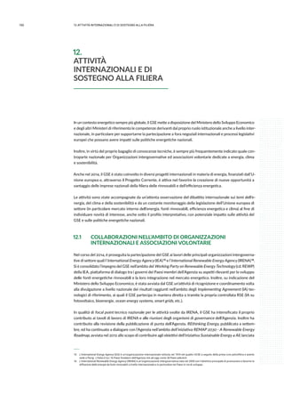 150 12.attività internazionali e di sostegno alla filiera
In un contesto energetico sempre più globale, il GSE mette a disposizione del Ministero dello Sviluppo Economico
e degli altri Ministeri di riferimento le competenze derivanti dal proprio ruolo istituzionale anche a livello inter-
nazionale, in particolare per supportarne la partecipazione a fora negoziali internazionali e processi legislativi
europei che possano avere impatti sulle politiche energetiche nazionali.
Inoltre, in virtù del proprio bagaglio di conoscenze tecniche, è sempre più frequentemente indicato quale con-
troparte nazionale per Organizzazioni intergovernative ed associazioni volontarie dedicate a energia, clima
e sostenibilità.
Anche nel 2014, il GSE è stato coinvolto in diversi progetti internazionali in materia di energia, finanziati dall’U-
nione europea e, attraverso il Progetto Corrente, è attiva nel favorire la creazione di nuove opportunità a
vantaggio delle imprese nazionali della filiera delle rinnovabili e dell’efficienza energetica.
Le attività sono state accompagnate da un’attenta osservazione del dibattito internazionale sui temi dell’e-
nergia, del clima e della sostenibilità e da un costante monitoraggio della legislazione dell’Unione europea di
settore (in particolare mercato interno dell’energia, fonti rinnovabili, efficienza energetica e clima) al fine di
individuare novità di interesse, anche sotto il profilo interpretativo, con potenziale impatto sulle attività del
GSE e sulle politiche energetiche nazionali.
12.1	 COLLABORAZIONI NELL’AMBITO DI ORGANIZZAZIONI
	 INTERNAZIONALI E ASSOCIAZIONI VOLONTARIE
Nel corso del 2014, è proseguita la partecipazione del GSE ai lavori delle principali organizzazioni intergoverna-
tive di settore quali l’International Energy Agency (IEA) 15 e l’International Renewable Energy Agency (IRENA) 16.
Si è consolidato l’impegno del GSE nell’ambito del Working Party on Renewable Energy Technology (cd. REWP)
della IEA, piattaforma di dialogo tra i governi dei Paesi membri dell’Agenzia su aspetti rilevanti per lo sviluppo
delle fonti energetiche rinnovabili e la loro integrazione nel mercato energetico. Inoltre, su indicazione del
Ministero dello Sviluppo Economico, è stata avviata dal GSE un’attività di ricognizione e coordinamento volta
alla divulgazione a livello nazionale dei risultati raggiunti nell’ambito degli Implementing Agreement (IA) tec-
nologici di riferimento, ai quali il GSE partecipa in maniera diretta o tramite la propria controllata RSE (IA su
fotovoltaico, bioenergie, ocean energy systems, smart grids, etc.).
In qualità di focal point tecnico nazionale per le attività svolte da IRENA, il GSE ha intensificato il proprio
contributo ai tavoli di lavoro di IRENA e alle riunioni degli organismi di governance dell’Agenzia. Inoltre ha
contribuito alla revisione della pubblicazione di punta dell’Agenzia, REthinking Energy, pubblicata a settem-
bre, ed ha continuato a dialogare con l’Agenzia nell’ambito dell’iniziativa REMAP 2030 - A Renewable Energy
Roadmap, avviata nel 2012 allo scopo di contribuire agli obiettivi dell’iniziativa Sustainable Energy 4 All, lanciata
 15	 L’International Energy Agency (IEA) è un’organizzazione internazionale istituita nel 1974 nel quadro OCSE a seguito della prima crisi petrolifera e avente
sede a Parigi. L’Italia è tra i 16 Paesi fondatori dell’Agenzia che ad oggi conta 28 Paesi aderenti.
 16	 L’International Renewable Energy Agency (IRENA) è un’organizzazione intergovernativa nata nel 2009 con l’obiettivo principale di promuovere e favorire la
diffusione delle energie da fonti rinnovabili a livello internazionale e in particolare nei Paesi in via di sviluppo.
12.
ATTIVITÀ
INTERNAZIONALI E DI
SOSTEGNO ALLA FILIERA
 