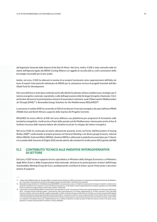 15112.attività internazionali e di sostegno alla filiera
dal Segretario Generale delle Nazioni Unite Ban-Ki Moon. Nel 2014, inoltre, il GSE è stato coinvolto nelle ini-
ziative dell’Agenzia legate alla IRENA Costing Alliance con oggetto la raccolta dati su costi e prestazioni delle
tecnologie rinnovabili per la loro analisi.
Inoltre, nel 2014, il GSE ha ottenuto la nomina di un proprio funzionario come rappresentante dell’Italia nel
team di esperti internazionali individuato da IRENA per la valutazione tecnica di progetti finanziati dall’Abu
Dhabi Fund for Development.
Nel corso dell’anno è stata data continuità anche alle attività focalizzate sull’area mediterranea, strategica per il
sistema energetico nazionale, soprattutto a valle dell’approvazione della Strategia Energetica Nazionale. Ciò in
particolare attraverso la partecipazione al lavoro di associazioni volontarie, quali l’Observatoire Méditerranéen
de l’Energie (OME) 17 e Renewable Energy Solutions for the Mediterranean (RES4MED) 18.
La presenza in ambito OME ha consentito al GSE di monitorare il mercato energetico dei paesi dell’area MENA
(Middle East and North Africa) a supporto delle imprese del Progetto Corrente.
RES4MED ha invece offerto al GSE nel corso dell’anno una piattaforma per programmi di formazione sulle
tematiche energetiche, rivolti anche ai Paesi della sponda sud del Mediterraneo, interessante anche al fine di
facilitare l’accesso delle imprese italiane alle iniziative locali per lo sviluppo del settore energetico.
Nel 2014 il GSE ha continuato ad essere attivamente presente anche sul fronte dell’Association of Issuing
Bodies (AIB) 19, confermando la propria presenza nel General Meeting e nei diversi gruppi di lavoro: Internal
Affairs (WGIA), External Affairs (WGEA), Systems (WGS) e utilizzando la piattaforma associativa per il rilascio
e lo scambio delle Garanzie di Origine (GO) avendo aderito allo standard di certificazione EECS gestito dall’AIB.
12.2	 CONTRIBUTO TECNICO ALLE INIZIATIVE INTERGOVERNATIVE
	 DI SETTORE
Dal 2014, il GSE fornisce supporto tecnico-specialistico al Ministero dello Sviluppo Economico e al Ministero
degli Affari Esteri e della Cooperazione Internazionale, attraverso la partecipazione ai lavori dell’Energy
Sustainability Working Group del G20 e predisponendo contributi di sintesi, spunti d’intervento e documen-
tazione di supporto.
 17	 L’Observatoire Méditerranéen de l’Energie (OME) è un’associazione fondata nel 1988 che promuove la cooperazione nell’ambito del bacino del Mediterra-
neo. Essa vede il coinvolgimento del GSE nel Renewable Energy Committee (REC) e nell’Electricity Commitee.
 18	 Renewable Energy Solutions for the Mediterranean (RES4MED) è un’associazione nata con l’obiettivo di promuovere le energie rinnovabili, le infrastrutture
elettriche necessarie al loro trasporto e misure di efficienza energetica e in tale ambito conduce approfondimenti di carattere regolatorio nei Paesi MENA,
al fine di verificarne le opportunità di accesso agli investitori istituzionali.
 19	 L’Association of Issuing Bodies (AIB) è un’associazione internazionale no-profit, che promuove l’utilizzo del sistema standard di certificazione dell’energia
EECS - European Energy Certificate System. L’associazione vede la partecipazione di 19 membri rappresentativi di 14 Paesi comunitari, oltre a Norvegia,
Svizzera e Islanda. Fanno parte dell’AIB i soggetti responsabili, a livello nazionale, del rilascio delle Garanzie di Origine, con la sola eccezione della Spagna,
rappresentata dall’ente responsabile della gestione del sistema RECS. La presenza in AIB di un numero rappresentativo di Stati membri dell’Unione europea
e la conformità delle EECS Rules alle disposizioni della Direttiva 28 pone l’associazione in una posizione di primo piano nel contesto europeo, sia per offrire
uno standard di immediato utilizzo per l’implementazione di un sistema di Garanzie di Origine da parte di Paesi non ancora in linea in tal senso, sia per
garantire lo scambio internazionale di certificati in maniera affidabile.
 