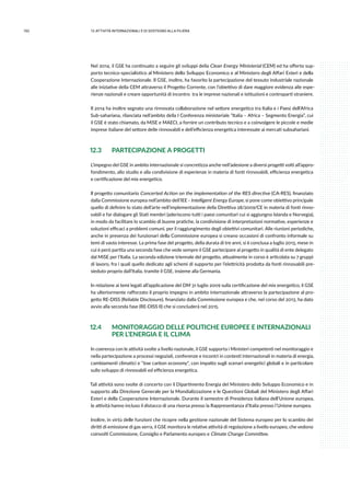 152 12.attività internazionali e di sostegno alla filiera
Nel 2014, il GSE ha continuato a seguire gli sviluppi della Clean Energy Ministerial (CEM) ed ha offerto sup-
porto tecnico-specialistico al Ministero dello Sviluppo Economico e al Ministero degli Affari Esteri e della
Cooperazione Internazionale. Il GSE, inoltre, ha favorito la partecipazione del tessuto industriale nazionale
alle iniziative della CEM attraverso il Progetto Corrente, con l’obiettivo di dare maggiore evidenza alle espe-
rienze nazionali e creare opportunità di incontro tra le imprese nazionali e istituzioni e controparti straniere.
Il 2014 ha inoltre segnato una rinnovata collaborazione nel settore energetico tra Italia e i Paesi dell’Africa
Sub-sahariana, rilanciata nell’ambito della I Conferenza ministeriale “Italia – Africa – Segmento Energia”, cui
il GSE è stato chiamato, da MiSE e MAECI, a fornire un contributo tecnico e a coinvolgere le piccole e medie
imprese italiane del settore delle rinnovabili e dell’efficienza energetica interessate ai mercati subsahariani.
12.3	 PARTECIPAZIONE A PROGETTI
L’impegno del GSE in ambito internazionale si concretizza anche nell’adesione a diversi progetti volti all’appro-
fondimento, allo studio e alla condivisione di esperienze in materia di fonti rinnovabili, efficienza energetica
e certificazione del mix energetico.
Il progetto comunitario Concerted Action on the implementation of the RES directive (CA-RES), finanziato
dalla Commissione europea nell’ambito dell’IEE - Intelligent Energy Europe, si pone come obiettivo principale
quello di definire lo stato dell’arte nell’implementazione della Direttiva 28/2009/CE in materia di fonti rinno-
vabili e far dialogare gli Stati membri (aderiscono tutti i paesi comunitari cui si aggiungno Islanda e Norvegia),
in modo da facilitare lo scambio di buone pratiche, la condivisione di interpretazioni normative, esperienze e
soluzioni efficaci a problemi comuni, per il raggiungimento degli obiettivi comunitari. Alle riunioni periodiche,
anche in presenza dei funzionari della Commissione europea si creano occasioni di confronto informale su
temi di vasto interesse. La prima fase del progetto, della durata di tre anni, si è conclusa a luglio 2013, mese in
cui è però partita una seconda fase che vede sempre il GSE partecipare al progetto in qualità di ente delegato
dal MiSE per l’Italia. La seconda edizione triennale del progetto, attualmente in corso è articolata su 7 gruppi
di lavoro, fra i quali quello dedicato agli schemi di supporto per l’elettricità prodotta da fonti rinnovabili pre-
sieduto proprio dall’Italia, tramite il GSE, insieme alla Germania.
In relazione ai temi legati all’applicazione del DM 31 luglio 2009 sulla certificazione del mix energetico, il GSE
ha ulteriormente rafforzato il proprio impegno in ambito internazionale attraverso la partecipazione al pro-
getto RE-DISS (Reliable Disclosure), finanziato dalla Commissione europea e che, nel corso del 2013, ha dato
avvio alla seconda fase (RE-DISS II) che si concluderà nel 2015.
12.4	 MONITORAGGIO DELLE POLITICHE EUROPEE E INTERNAZIONALI
	 PER L’ENERGIA E IL CLIMA
In coerenza con le attività svolte a livello nazionale, il GSE supporta i Ministeri competenti nel monitoraggio e
nella partecipazione a processi negoziali, conferenze e incontri in contesti internazionali in materia di energia,
cambiamenti climatici e “low carbon economy”, con impatto sugli scenari energetici globali e in particolare
sullo sviluppo di rinnovabili ed efficienza energetica.
Tali attività sono svolte di concerto con il Dipartimento Energia del Ministero dello Sviluppo Economico e in
supporto alla Direzione Generale per la Mondializzazione e le Questioni Globali del Ministero degli Affari
Esteri e della Cooperazione Internazionale. Durante il semestre di Presidenza italiana dell’Unione europea,
le attività hanno incluso il distacco di una risorsa presso la Rappresentanza d’Italia presso l’Unione europea.
Inoltre, in virtù delle funzioni che ricopre nella gestione nazionale del Sistema europeo per lo scambio dei
diritti di emissione di gas serra, il GSE monitora le relative attività di regolazione a livello europeo, che vedono
coinvolti Commissione, Consiglio e Parlamento europeo e Climate Change Committee.
 