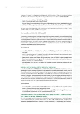 154 12.attività internazionali e di sostegno alla filiera
Si riportano di seguito le principali attività sviluppate dal GSE d’intesa con il MiSE e in sinergia con l’Agenzia
ICE, all’interno dei tavoli tecnici di coordinamento periodicamente convocati presso il MiSE (DGSAIE):
ƒƒ osservatorio cleantech India MiSE-GSE-Agenzia ICE;
ƒƒ servizi a supporto del MiSE per le startup cleantech;
ƒƒ attività e iniziative di europrogettazione per facilitare la partecipazione delle imprese italiane ai bandi europei;
ƒƒ attività per le PMI sui seguenti paesi: Ucraina, Cina, America Latina, Arabia Saudita, Singapore-Area ASEAN;
Nel corso del 2014 hanno preso parte alle iniziative oltre 300 imprese attive nell’offerta di prodotti e servizi
della filiera delle rinnovabili e dell’efficienza energetica.
Osservatorio Cleantech India MiSE-GSE-Agenzia ICE
L’Osservatorio India promosso da MiSE, Agenzia ICE e GSE è un’iniziativa dedicata a monitorare le opportunità
di business del mercato indiano e favorire l’avvio di investimenti e nuove partnership commerciali/industriali
tra imprese italiane e controparti locali. Per recepire le esigenze delle imprese italiane e coinvolgerle nelle ini-
ziative dell’Osservatorio, Corrente ha attivato un gruppo di lavoro aperto alle imprese italiane interessate al
mercato indiano. A dicembre 2014 le aziende partecipanti al Gdl India sono state 50, di cui 22 attive nell’offerta
di prodotti e tecnologie e 28 nella fornitura di servizi.
Risultati ottenuti:
ƒƒ accordi tra PMI italiane e Stati indiani per realizzare 400MW di impianti a fonti rinnovabili nel periodo
2015-2019;
ƒƒ ordine di 10 milioni di euro per la vendita di 100 container di moduli fotovoltaici Made in Italy, per un valore
commerciale di 10 milioni di euro, a controparti indiane;
ƒƒ partecipazione sistemica delle aziende del Gdl alla REI India 2014 - che ha visto la realizzazione del primo
Stand Italia in collaborazione con Agenzia ICE e Ambasciata d’Italia in India - e al Roadshow Cleantech
Chennai-Bangalore con 15 imprese italiane;
ƒƒ aggregazione di 5 PMI del Gdl in una Newco per sviluppare iniziative commerciali congiunte sul mer-
cato indiano.
SERVIZI A SUPPORTO DEL MiSE PER LE STARTUP CLEANTECH
A seguito delle indicazioni del MiSE, è stata avviata l’iniziativa Cleanstart, dedicata a monitorare e promuo-
vere le startup italiane del settore energetico, iscritte all’apposita sezione del Registro delle imprese come da
Decreto “Crescita 2.0”: a dicembre 2014 su 3000 startup italiane, 300 appartenevano al comparto cleantech.
Corrente, nell’ambito di Cleanstart, offre attività e servizi dedicati a queste nuove realtà imprenditoriali, con
l’obiettivo di assisterle, valorizzarle e supportarle nello sviluppo. Tra i servizi dedicati alle startup cleantech vi
sono: iniziative di formazione finalizzate alla partecipazione ai bandi europei del settore energia, assistenza
nell’attività di ricerca di partner tecnologici, finanziari e commerciali e organizzazione di iniziative dedicate al
mondo delle startup anche con la partecipazione di investitori venture capital.
Risultati ottenuti:
ƒƒ due startup italiane - partecipanti alle iniziative di formazione e sviluppo di Cleanstart - sono state incubate
presso il Business Innovation Center della Regione Umbria;
ƒƒ una startup - partecipante alle iniziative di formazione e sviluppo di Cleanstart - si è aggiudicata un bando
di finanziamento della Regione Lazio per un importo di 100.000 euro.
ATTIVITÀ E INIZIATIVE DI EURO-PROGETTAZIONE PER FACILITARE LA PARTECIPAZIONE
DELLE IMPRESE ITALIANE AI BANDI EUROPEI
Corrente, viste le opportunità di finanziamento offerte dal contesto comunitario, derivanti dai bandi e progetti
europei di Horizon 2020, ha avviato in collaborazione con RSE e APRE iniziative dedicate a facilitare la par-
tecipazione italiana ai bandi europei e finanziare la ricerca, l’innovazione e lo sviluppo della filiera cleantech.
 