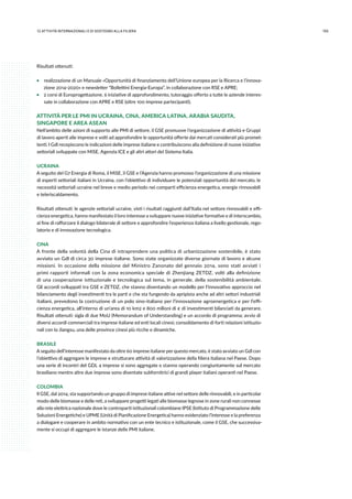 15512.attività internazionali e di sostegno alla filiera
Risultati ottenuti:
ƒƒ realizzazione di un Manuale «Opportunità di finanziamento dell’Unione europea per la Ricerca e l’innova-
zione 2014-2020» e newsletter “Bollettini Energia-Europa”, in collaborazione con RSE e APRE;
ƒƒ 2 corsi di Europrogettazione, 6 iniziative di approfondimento, tutoraggio offerto a tutte le aziende interes-
sate in collaborazione con APRE e RSE (oltre 100 imprese partecipanti).
ATTIVITÀ PER LE PMI IN UCRAINA, CINA, AMERICA LATINA, ARABIA SAUDITA,
SINGAPORE E AREA ASEAN
Nell’ambito delle azioni di supporto alle PMI di settore, il GSE promuove l’organizzazione di attività e Gruppi
di lavoro aperti alle imprese e volti ad approfondire le opportunità offerte dai mercati considerati più promet-
tenti. I Gdl recepiscono le indicazioni delle imprese italiane e contribuiscono alla definizione di nuove iniziative
settoriali sviluppate con MiSE, Agenzia ICE e gli altri attori del Sistema Italia.
UCRAINA
A seguito del G7 Energia di Roma, il MiSE, il GSE e l’Agenzia hanno promosso l’organizzazione di una missione
di esperti settoriali italiani in Ucraina, con l’obiettivo di individuare le potenziali opportunità del mercato, le
necessità settoriali ucraine nel breve e medio periodo nei comparti efficienza energetica, energie rinnovabili
e teleriscaldamento.
Risultati ottenuti: le agenzie settoriali ucraine, visti i risultati raggiunti dall’Italia nel settore rinnovabili e effi-
cienza energetica, hanno manifestato il loro interesse a sviluppare nuove iniziative formative e di interscambio,
al fine di rafforzare il dialogo bilaterale di settore e approfondire l’esperienza italiana a livello gestionale, rego-
latorio e di innovazione tecnologica.
CINA
A fronte della volontà della Cina di intraprendere una politica di urbanizzazione sostenibile, è stato
avviato un Gdl di circa 30 imprese italiane. Sono state organizzate diverse giornate di lavoro e alcune
missioni. In occasione della missione del Ministro Zanonato del gennaio 2014, sono stati avviati i
primi rapporti informali con la zona economica speciale di Zhenjiang ZETDZ, volti alla definizione
di una cooperazione istituzionale e tecnologica sul tema, in generale, della sostenibilità ambientale.
Gli accordi sviluppati tra GSE e ZETDZ, che stanno diventando un modello per l’innovativo approccio nel
bilanciamento degli investimenti tra le parti e che sta fungendo da apripista anche ad altri settori industriali
italiani, prevedono la costruzione di un polo sino-italiano per l’innovazione agroenergetica e per l’effi-
cienza energetica, all’interno di un’area di 10 km2 e 800 milioni di € di investimenti bilanciati da generare.
Risultati ottenuti: sigla di due MoU (Memorandum of Understanding) e un accordo di programma; avvio di
diversi accordi commerciali tra imprese italiane ed enti locali cinesi; consolidamento di forti relazioni istituzio-
nali con lo Jiangsu, una delle province cinesi più ricche e dinamiche.
BRASILE
A seguito dell’interesse manifestato da oltre 60 imprese italiane per questo mercato, è stato avviato un Gdl con
l’obiettivo di aggregare le imprese e strutturare attività di valorizzazione della filiera italiana nel Paese. Dopo
una serie di incontri del GDL 4 imprese si sono aggregate e stanno operando congiuntamente sul mercato
brasiliano mentre altre due imprese sono diventate subfornitrici di grandi player italiani operanti nel Paese.
COLOMBIA
Il GSE, dal 2014, sta supportando un gruppo di imprese italiane attive nel settore delle rinnovabili, e in particolar
modo delle biomasse e delle reti, a sviluppare progetti legati alle biomasse legnose in zone rurali non connesse
alla rete elettrica nazionale dove le controparti istituzionali colombiane IPSE (Istituto di Programmazione delle
Soluzioni Energetiche) e UPME (Unità di Pianificazione Energetica) hanno evidenziato l’interesse e la preferenza
a dialogare e cooperare in ambito normativo con un ente tecnico e istituzionale, come il GSE, che successiva-
mente si occupi di aggregare le istanze delle PMI italiane.
 