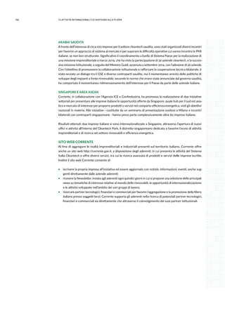 156 12.attività internazionali e di sostegno alla filiera
ARABIA SAUDITA
A fronte dell’interesse di circa 100 imprese per il settore cleantech saudita, sono stati organizzati diversi incontri
per favorire un approccio di sistema al mercato e per superare le difficoltà operative cui vanno incontro le PMI
italiane, se non ben strutturate. Significativo il coordinamento a livello di Sistema Paese per la realizzazione di
una missione imprenditoriale a marzo 2014, che ha visto la partecipazione di 36 aziende cleantech, e la succes-
siva missione istituzionale, a seguito del Ministro Guidi, avvenuta a settembre 2014, con l’adesione di 26 aziende.
Con l’obiettivo di promuovere la collaborazione istituzionale e rafforzare la cooperazione tecnica bilaterale, è
stato avviato un dialogo tra il GSE e diverse controparti saudite, ma il momentaneo arresto delle politiche di
sviluppo degli impianti a fonte rinnovabile, secondo le norme che erano state annunciate dal governo saudita,
ha comportato il momentaneo ridimensionamento dell’interesse per il Paese da parte delle aziende italiane.
SINGAPORE E AREA ASEAN
Corrente, in collaborazione con l’Agenzia ICE e Confindustria, ha promosso la realizzazione di due iniziative
settoriali per presentare alle imprese italiane le opportunità offerte da Singapore, quale hub per il sud est asia-
tico e mercato di interesse per proporre prodotti o servizi nel comparto efficienza energetica, visti gli obiettivi
nazionali in materia. Alle iniziative - costituite da un seminario di presentazione svoltosi a Milano e incontri
bilaterali con controparti singaporeane - hanno preso parte complessivamente oltre 80 imprese italiane.
Risultati ottenuti: due imprese italiane si sono internazionalizzate a Singapore, attraverso l’apertura di nuovi
uffici e attività all’interno del Cleantech Park, il distretto singaporeano dedicato a favorire l’avvio di attività
imprenditoriali e di ricerca nel settore rinnovabili e efficienza energetica.
SITO WEB CORRENTE
Al fine di aggregare le realtà imprenditoriali e industriali presenti sul territorio italiano, Corrente offre
anche un sito web http://corrente.gse.it, a disposizione degli aderenti, in cui presenta le attività del Sistema
Italia Cleantech e offre diversi servizi, tra cui la ricerca avanzata di prodotti e servizi delle imprese iscritte.
Inoltre il sito web Corrente consente di:
ƒƒ iscrivere la propria impresa all’iniziativa ed essere aggiornato con notizie, informazioni, eventi, anche sug-
geriti direttamente dalle aziende aderenti;
ƒƒ ricevere la Newsletter, inviata agli aderenti ogni quindici giorni in cui si propone una selezione delle principali
news su tematiche di interesse relative al mondo delle rinnovabili, le opportunità di internazionalizzazione
e le attività sviluppate nell’ambito dei vari gruppi di lavoro;
ƒƒ ricercare partner tecnologici, finanziari e commerciali per favorire l’aggregazione e la promozione della filiera
italiana presso soggetti terzi; Corrente supporta gli aderenti nella ricerca di potenziali partner tecnologici,
finanziari e commerciali sia direttamente che attraverso il coinvolgimento dei suoi partner istituzionali.
 