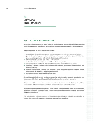 160 13.attività informative
13.1 	 IL CONTACT CENTER DEL GSE
Il GSE, con la propria struttura di Contact Center, dà informazioni sulle modalità di accesso agli incentivi/ser-
vizi e fornisce supporto relativamente alle convenzioni in essere, relativamente a tutti i meccanismi gestiti.
Le attività principali del Contact Center sono quelle di:
ƒƒ assicurare una comunicazione tempestiva ed efficace agli utenti a fronte delle richieste pervenute;
ƒƒ garantire la massima trasparenza nei confronti dell’utenza, in coerenza con le finalità e gli obiettivi del servizio;
ƒƒ provvedere alla registrazione delle richieste di assistenza e/o informazione;
ƒƒ informare l’utente sullo stato della pratica o della domanda;
ƒƒ risolvere i problemi ricorrenti, nonché quelli di non elevata complessità;
ƒƒ smistare a strutture specifiche la risoluzione dei problemi non risolvibili dal Contact Center;
ƒƒ controllare e chiudere i processi di risoluzione attivati e verificarne gli esiti, anche quelli smistati ad altre
strutture di servizio;
ƒƒ produrre ed analizzare le statistiche sugli interventi al fine di identificare i fabbisogni e definire azioni di
ottimizzazione dei processi o di prevenzione dei problemi;
ƒƒ tenere costantemente aggiornata la knowledge base.
Il servizio viene svolto da un unico fornitore in outsourcing, ossia in completa autonomia organizzativa, ed è
comprensivo delle risorse specializzate e delle infrastrutture hardware e software necessarie.
La governance GSE del Contact Center fornisce al fornitore le indicazioni procedurali ed operative, definite
dalle strutture GSE competenti, e ne controlla la corretta applicazione ed i livelli di servizio.
Il Contact Center inbound e outbound, opera su tutti i canali e con diversi livelli di attività: servizi di supporto
telefonico e asincrono, accoglienza in sede e presso eventi/fiere o manifestazioni di settore, lavorazioni in
back office specialistico.
Nel 2014, il numero di contatti, in termini di richieste pervenute e lavorazioni effettuate, si è mantenuto sul
milione circa, registrando una leggera diminuzione rispetto all’anno precedente.
13.
ATTIVITÀ
INFORMATIVE
 