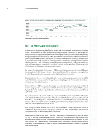 164 13.attività informative
Fig 13.4 - Parametri del servizio telefonico previsti dalla Delibera AEEGSI 139/07: tempo medio di attesa per la risposta dell’operatore
00:00:00
00:00:43
00:01:26
00:02:10
00:02:53
00:03:36
00:04:19
00:05:02
00:05:46
gen feb mar apr mag giu lug ago set ott nov dic
00:02:27
00:02:46 00:02:58 00:03:18 00:02:44
00:03:56
00:05:17
00:04:23 00:04:24
00:05:07 00:05:20
00:04:48
Tempo medio di attesa per la risposta dell’operatore
13.2 	 LE ATTIVITÀ DI INFORMAZIONE
Il D.Lgs. 28/2011, di recepimento della Direttiva europea sulle fonti rinnovabili, ha ulteriormente rafforzato
il ruolo e la responsabilità del GSE in tema di informazione e formazione, in particolare per quanto riguarda i
diversi meccanismi di sostegno dedicati alle energie rinnovabili e all’efficienza energetica, assegnandogli il com-
pito di rendere disponibili informazioni ad ampio spettro quali ad esempio: incentivi disponibili; costi benefici
ed efficienza delle apparecchiature; orientamenti che consentano ai progettisti di considerare adeguatamente
la combinazione ottimale di rinnovabili ed efficienza; procedure e procedimenti autorizzativi e buone pratiche
adottati nelle regioni e nelle province, etc. Lo stesso Decreto prevede peraltro che il GSE, con le modalità pre-
viste dalla Legge n.99/2009, possa stipulare accordi con le autorità locali e regionali per elaborare programmi
d’informazione, sensibilizzazione, orientamento o formazione.
Per svolgere al meglio le attività di informazione il GSE ha messo in capo diversi strumenti, tra questi il Contact
Center, le attività di ufficio stampa, il sito web e i canali social istituzionali, la partecipazione a convegni e fiere,
le lezioni di approfondimento presso scuole e università, le pubblicazioni informative.
L’organizzazione di oltre 20 eventi nel 2014 (dibattiti, incontri con delegazioni estere e seminari tecnici) ha
avuto l’obiettivo di promuovere confronti e approfondimenti sugli argomenti d’interesse aziendale e di con-
solidare i rapporti con gli interlocutori.
Nel corso dell’anno il GSE ha partecipato alle principali fiere nazionali, considerate un’importante possibilità di
incontro con gli operatori del settore e con tutti i cittadini interessati: la presenza costante del GSE a questa
tipologia di eventi ha costituito un punto d’ascolto e d’informazione di fondamentale importanza per l’utenza
e gli addetti ai lavori.
Per quanto concerne le pubblicazioni, il GSE cura un ampio ventaglio di documenti tra i quali l’annuale Rapporto
delle Attività, il Bollettino semestrale relativo all’incentivazione delle fonti rinnovabili, l’annuale Rapporto sul
fotovoltaico, i periodici Rapporti sui dati statistici, il Bilancio di sostenibilità, il Bilancio di esercizio, i Country
Report e tutta la serie di guide, rapporti e studi sviluppati in ottemperanza alle previsioni normative e dispo-
nibili nella sezione “Pubblicazioni” del sito del GSE.
Sono proseguite anche le attività di comunicazione digitale del GSE con l’obiettivo di potenziare il livello di
soddisfazione degli utenti/clienti, che interagiscono con il sito web al fine di migliorare la qualità dei servizi
online e l’interazione tra l’Azienda e il pubblico di riferimento.
L’interazione con clienti, cittadini, media e Istituzioni è stata potenziata anche attraverso i canali GSE, attivati
dal 2012 sui principali social media. Nello specifico, con l’account Twitter@GSErinnovabili, seguito da oltre
6.000 followers, l’azienda risponde quotidianamente alle richieste di informazione ed assistenza da parte
degli operatori, oltre a diffondere news, eventi, pubblicazioni di interesse per tutti gli stakeholder. Nel 2014
il servizio di social customer care su Twitter ha ricevuto numerosi feedback positivi sull’efficacia e la velocità
delle risposte erogate.
 