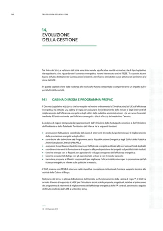 168 14.evoluzione della gestione
Sul finire del 2013 e nel corso del 2014 sono intervenute significative novità normative, sia di tipo legislativo
sia regolatorio, che, riguardando il contesto energetico, hanno interessato anche il GSE. Tra queste alcune
hanno influito direttamente su meccanismi esistenti, altre hanno introdotto nuove attività nel perimetro d’a-
zione del GSE.
In questo capitolo viene data evidenza alle novità che hanno comportato o comporteranno un impatto sull’o-
peratività della società.
14.1 	 CABINA DI REGIA E PROGRAMMA PREPAC
Il Decreto Legislativo 102/2014, che ha recepito nel nostro ordinamento la Direttiva 2012/27/UE sull’efficienza
energetica, ha istituito una cabina di regia per assicurare il coordinamento delle misure e degli interventi di
miglioramento dell’efficienza energetica degli edifici della pubblica amministrazione, che verranno finanziati
mediante il Fondo nazionale per l’efficienza energetica di cui all’art.15 del medesimo Decreto.
La cabina di regia è composta da rappresentanti del Ministero dello Sviluppo Economico e del Ministero
dell’Ambiente e della Tutela del Territorio e del Mare e ha le seguenti funzioni:
ƒƒ promuovere l’attuazione coordinata del piano di interventi di medio-lungo termine per il miglioramento
della prestazione energetica degli edifici;
ƒƒ contribuire alla definizione del Programma per la Riqualificazione Energetica degli Edifici della Pubblica
Amministrazione Centrale (PREPAC);
ƒƒ assicurare il coordinamento delle misure per l’efficienza energetica attivate attraverso i vari fondi dedicati;
ƒƒ coordinare interventi di formazione e di supporto alla predisposizione dei progetti e di pubblicità dei risultati;
ƒƒ favorire sinergie con le Regioni per agevolare lo sviluppo omogeneo dell’efficienza energetica;
ƒƒ favorire occasioni di dialogo con gli operatori del settore e con il mondo bancario;
ƒƒ formulare proposte ai Ministri responsabili per migliorare l’efficacia delle misure per la promozione dell’ef-
ficienza energetica e riferire sulle politiche in materia.
Il GSE, insieme con l’ENEA, ciascuno nelle rispettive competenze istituzionali, fornisce supporto tecnico alle
attività della Cabina di Regia.
Nel corso del 2014, in attesa dell’adozione del Decreto sul funzionamento della cabina di regia  20, il GSE ha
avviato il lavoro di supporto al MiSE per l’istruttoria tecnica delle proposte progettuali, relative al primo anno
del programma di interventi di miglioramento dell’efficienza energetica delle PA centrali, pervenute a seguito
dell’invito inoltrato dal MiSE a settembre 2014.
 20	 DM 9 gennaio 2015
14.
EVOLUZIONE
DELLA GESTIONE
 