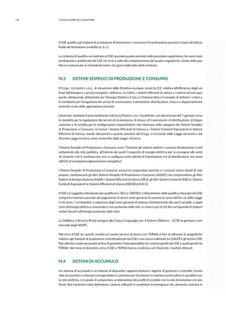 170 14.evoluzione della gestione
Il GSE qualifica gli impianti di produzione di biometano e riconosce l’incentivazione prevista in base all’utilizzo
finale del biometano prodotto (a, b, c).
La richiesta di qualifica va inoltrata al GSE secondo quanto previsto nelle procedure applicative che sono state
predisposte e pubblicate dal GSE nel 2015 a valle del completamento del quadro regolatorio. L’esito della qua-
lifica è comunicato al richiedente entro 120 giorni dalla data della richiesta.
14.3 	 SISTEMI SEMPLICI DI PRODUZIONE E CONSUMO
Il D.Lgs. 115/2008 e s.m.i., di attuazione della Direttiva europea 2006/32/CE, relativa all’efficienza degli usi
finali dell’energia e i servizi energetici, definisce, tra l’altro, i sistemi efficienti di utenza e i sistemi ad essi equi-
parati, attribuendo all’Autorità per l’Energia Elettrica il Gas e il Sistema Idrico il compito di definire i criteri e
le condizioni per l’erogazione dei servizi di connessione, trasmissione, distribuzione, misura e dispacciamento,
tenendo conto delle agevolazioni previste.
L’Autorità, mediante il provvedimento 578/2013/R/eel e s.m.i., ha definito, con decorrenza dal 1° gennaio 2014,
le modalità per la regolazione dei servizi di connessione, di misura, di trasmissione, di distribuzione, di dispac-
ciamento e di vendita per le configurazioni impiantistiche che rientrano nella categoria dei Sistemi Semplici
di Produzione e Consumo, ivi inclusi i Sistemi Efficienti di Utenza e i Sistemi Esistenti Equivalenti ai Sistemi
Efficienti di Utenza, dando attuazione a quanto previsto dal D.Lgs. n.115/2008, dalla Legge 99/2009 e dal
Decreto Legge 91/2014 come convertito dalla Legge 116/2014.
I Sistemi Semplici di Produzione e Consumo sono “l’insieme dei sistemi elettrici, connessi direttamente o indi-
rettamente alla rete pubblica, all’interno dei quali il trasporto di energia elettrica per la consegna alle unità
di consumo che li costituiscono non si configura come attività di trasmissione e/o di distribuzione, ma come
attività di autoapprovvigionamento energetico”.
I Sistemi Semplici di Produzione e Consumo, esclusi le cooperative storiche e i consorzi storici dotati di rete
propria, costituiscono gli Altri Sistemi Semplici di Produzione e Consumo (ASSPC) che comprendono gli Altri
Sistemi di Autoproduzione (ASAP), i Sistemi Efficienti di Utenza (SEU), gli Altri Sistemi Esistenti (ASE) e i Sistemi
Esistenti Equivalenti ai Sistemi Efficienti di Utenza (SEESEU/A-B-C).
Il GSE è il soggetto individuato per qualificare i SEU e i SEESEU. L’ottenimento della qualifica rilasciata dal GSE
comporta l’esonero parziale dal pagamento di alcuni oneri generali di sistema (ai sensi dell’art.24 della Legge
n.116/2014, i corrispettivi a copertura degli oneri generali di sistema, limitatamente alle parti variabili, si appli-
cano all’energia elettrica consumata e non prelevata dalla rete, in misura pari al 5% dei corrispondenti importi
unitari dovuti sull’energia prelevata dalla rete).
La Delibera 578/2013/R/eel assegna alla Cassa Conguaglio per il Settore Elettrico - CCSE la gestione com-
merciale degli ASSPC.
Nel 2014 il GSE ha, quindi, avviato un tavolo tecnico di lavoro con TERNA al fine di allineare le anagrafiche
relative agli impianti di produzione contrattualizzati dal GSE e non ancora allineati tra GAUDÌ e gli archivi GSE.
Tale attività è stata necessaria al fine di garantire l’interoperabilità tra i sistemi gestiti dal GSE e quelli gestiti da
TERNA. Nel mese di dicembre 2014 il GSE e TERNA hanno condiviso con l’Autorità i risultati ottenuti.
14.4 	 SISTEMI DI ACCUMULO
Un sistema di accumulo è un insieme di dispositivi, apparecchiature e logiche di gestione e controllo, funzio-
nale ad assorbire e rilasciare energia elettrica, previsto per funzionare in maniera continuativa in parallelo con
la rete elettrica, o in grado di comportare un’alterazione dei profili di scambio con la rete (immissione e/o pre-
lievo). Non rientrano nella definizione i sistemi utilizzati in condizioni di emergenza che, pertanto, entrano in
 