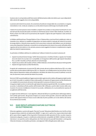 17114.evoluzione della gestione
funzione solo in corrispondenza dell’interruzione dell’alimentazione dalla rete elettrica per cause indipendenti
dalla volontà del soggetto che ne ha la disponibilità.
La presenza dei sistemi di accumulo, che consentono di prelevare energia dalla rete, accumularla e, in seguito,
reimmetterla in rete, rende più complessa la corretta determinazione dell’energia incentivabile dal GSE.
I sistemi di accumulo possono essere installati su impianti che accedono ai meccanismi incentivanti e/o com-
merciali speciali previsti dal quadro normativo di riferimento (prezzi minimi, Ritiro Dedicato, Scambio sul
Posto), sempre che il GSE accerti la permanenza dei requisiti in ragione dei quali l’impianto è stato ammesso
a beneficiarne.
La Delibera dell’Autorità per l’Energia Elettrica il Gas e il Sistema Idrico 574/2014/R/eel, pubblicata in data 20
novembre 2014, definisce le modalità di integrazione nel sistema elettrico nazionale dei sistemi di accumulo
di energia elettrica. L’Autorità stessa specifica che le prescrizioni contenute nella Delibera sono da intendersi
come prime disposizioni finalizzate a consentire la normale gestione dei sistemi di accumulo nell’ambito dell’e-
rogazione del servizio elettrico e che, pertanto, possono essere oggetto di revisione e completamento a seguito
delle fasi iniziali di implementazione.
In particolare, la Delibera definisce le condizioni per l’utilizzo di sistemi di accumulo in presenza di:
ƒƒ impianti incentivati (Conto Energia, Tariffe Onnicomprensive e Certificati Verdi); si segnala che l’installa-
zione dei sistemi di accumulo non è compatibile con l’erogazione dell’incentivo agli impianti fotovoltaici
fino a 20 kW in Scambio sul Posto aderenti al I Conto Energia;
ƒƒ impianti che accedono allo Scambio sul Posto, al Ritiro Dedicato o che beneficiano dei prezzi minimi garantiti;
ƒƒ impianti di Cogenerazione ad Alto Rendimento.
A seguito del completamento, da parte del CEI, della variante alla terza edizione della Norma CEI 0-16 e della
variante alla seconda edizione della Norma CEI 0-21, l’Autorità, con la Deliberazione 642/2014/R/eel, che sta-
bilisce ulteriori disposizioni relative all’installazione e all’utilizzo dei sistemi di accumulo, ha definito i servizi di
rete che dovranno essere prestati dai sistemi di accumulo.
Nel 2015 il GSE ha quindi pubblicato l’aggiornamento delle regole tecniche relative all’erogazione degli incentivi
per le fonti rinnovabili, le modalità di rilascio della qualifica di impianto di Cogenerazione ad Alto Rendimento
e le modalità di riconoscimento dei prezzi minimi garantiti in presenza di sistemi di accumulo.
L’erogazione degli incentivi e/o dei benefici agli impianti di produzione gestiti dal GSE, che installano sistemi di
accumulo, è subordinata all’esito positivo dell’istruttoria GSE, effettuata a partire dalla ricezione della comu-
nicazione di avvenuta installazione di sistemi di accumulo, e all’adozione di un provvedimento espresso di
accoglimento dell’intervento.
Le regole tecniche definiscono i nuovi algoritmi, utilizzati dal GSE per la quantificazione dell’energia elettrica
che ha diritto agli incentivi, alle garanzie d’origine e/o ai prezzi minimi garantiti, a decorrere dalla data di atti-
vazione delle apparecchiature di misura ovvero dalla data di primo parallelo con la rete elettrica del sistema
di accumulo (se più recente).
14.5 	 RAEE (RIFIUTI APPARECCHIATURE ELETTRICHE
	 ED ELETTRONICHE)
Il Decreto Legislativo n.49/2014 (di seguito “Decreto”) recante “Attuazione della Direttiva 2012/19/UE sui rifiuti
di apparecchiature elettriche ed elettroniche (RAEE)”, in vigore dal 12 aprile 2014, impone determinati obbli-
ghi in capo ai diversi soggetti, al fine di garantire il finanziamento delle operazioni di ritiro, raccolta, trasporto,
trattamento adeguato, recupero e smaltimento ambientalmente compatibile dei RAEE. Il dettato normativo
interviene in via specifica anche nella gestione dei rifiuti derivanti da pannelli fotovoltaici: a tal riguardo,
il Decreto introduce una disciplina particolare, coinvolgendo il GSE nell’applicazione della stessa.
 