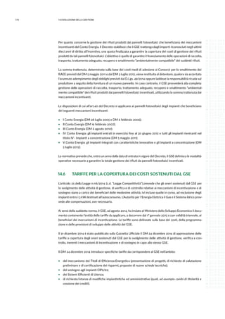 172 14.evoluzione della gestione
Per quanto concerne la gestione dei rifiuti prodotti dai pannelli fotovoltaici che beneficiano dei meccanismi
incentivanti del Conto Energia, il Decreto stabilisce che il GSE trattenga dagli importi riconosciuti negli ultimi
dieci anni di diritto all’incentivo, una quota finalizzata a garantire la copertura dei costi di gestione dei rifiuti
prodotti da tali pannelli fotovoltaici. L’obiettivo è quello di garantire il finanziamento delle operazioni di raccolta,
trasporto, trattamento adeguato, recupero e smaltimento “ambientalmente compatibile” dei suddetti rifiuti.
La somma trattenuta, determinata sulla base dei costi medi di adesione ai Consorzi per lo smaltimento dei
RAEE previsti dal DM 5 maggio 2011 e dal DM 5 luglio 2012, viene restituita al detentore, qualora sia accertato
l’avvenuto adempimento degli obblighi previsti dal D.Lgs. 49/2014 oppure laddove la responsabilità ricada sul
produttore a seguito della fornitura di un nuovo pannello. In caso contrario, il GSE provvederà alla completa
gestione delle operazioni di raccolta, trasporto, trattamento adeguato, recupero e smaltimento “ambiental-
mente compatibile” dei rifiuti prodotti dai pannelli fotovoltaici incentivati, utilizzando la somma trattenuta dai
meccanismi incentivanti.
Le disposizioni di cui all’art.40 del Decreto si applicano ai pannelli fotovoltaici degli impianti che beneficiano
dei seguenti meccanismi incentivanti:
ƒƒ I Conto Energia (DM 28 luglio 2005 e DM 6 febbraio 2006);
ƒƒ II Conto Energia (DM 19 febbraio 2007);
ƒƒ III Conto Energia (DM 6 agosto 2010);
ƒƒ IV Conto Energia: gli impianti entrati in esercizio fino al 30 giugno 2012 e tutti gli impianti rientranti nel
titolo IV - Impianti a concentrazione (DM 5 maggio 2011);
ƒƒ V Conto Energia: gli impianti integrati con caratteristiche innovative e gli impianti a concentrazione (DM
5 luglio 2012).
La normativa prevede che, entro un anno dalla data di entrata in vigore del Decreto, il GSE definisca le modalità
operative necessarie a garantire la totale gestione dei rifiuti da pannelli fotovoltaici incentivati.
14.6 	 TARIFFE PER LA COPERTURA DEI COSTI SOSTENUTI DAL GSE
L’articolo 25 della Legge n.116/2014 (c.d. “Legge Competitività”) prevede che gli oneri sostenuti dal GSE per
lo svolgimento delle attività di gestione, di verifica e di controllo relative ai meccanismi di incentivazione e di
sostegno siano a carico dei beneficiari delle medesime attività, ivi incluse quelle in corso, ad esclusione degli
impianti entro i 3 kW destinati all’autoconsumo. L’Autorità per l’Energia Elettrica il Gas e il Sistema Idrico prov-
vede alle compensazioni, ove necessario.
Ai sensi della suddetta norma, il GSE, ad agosto 2014, ha inviato al Ministero dello Sviluppo Economico il docu-
mento contenente l’entità delle tariffe da applicare, a decorrere dal 1° gennaio 2015 e con validità triennale, ai
beneficiari dei meccanismi di incentivazione. Le tariffe sono delineate sulla base dei costi, della programma-
zione e delle previsioni di sviluppo delle attività del GSE.
Il 31 dicembre 2014 è stato pubblicato sulla Gazzetta Ufficiale il DM 24 dicembre 2014 di approvazione delle
tariffe a copertura degli oneri sostenuti dal GSE per lo svolgimento delle attività di gestione, verifica e con-
trollo, inerenti i meccanismi di incentivazione e di sostegno in capo allo stesso GSE.
Il DM 24 dicembre 2014 introduce specifiche tariffe da corrispondere al GSE nell’ambito:
ƒƒ del meccanismo dei Titoli di Efficienza Energetica (presentazione di progetti, di richieste di valutazione
preliminare e di certificazione dei risparmi, proposte di nuove schede tecniche);
ƒƒ del sostegno agli impianti CIP6/92;
ƒƒ dei Sistemi Efficienti di Utenza;
ƒƒ di richieste/istanze di modifiche impiantistiche ed amministrative (quali, ad esempio cambi di titolarità e
cessione dei crediti).
 
