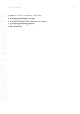 17314.evoluzione della gestione
Sono aggiornate, inoltre, le tariffe da corrispondere al GSE nell’ambito:
ƒƒ del meccanismo di incentivazione del Conto Energia;
ƒƒ dei servizi di Ritiro Dedicato e Scambio sul Posto;
ƒƒ del meccanismo dei Certificati Bianchi da Cogenerazione ad Alto Rendimento;
ƒƒ del meccanismo di incentivazione dei biocarburanti;
ƒƒ del meccanismo di incentivazione del biometano;
ƒƒ delle Garanzie di Origine.
 
