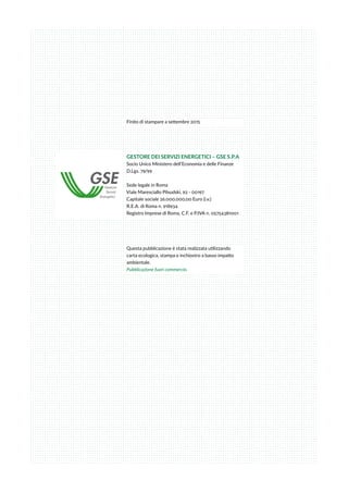 Finito di stampare a settembre 2015
GESTORE DEI SERVIZI ENERGETICI – GSE S.P.A
Socio Unico Ministero dell’Economia e delle Finanze
D.Lgs. 79/99
Sede legale in Roma
Viale Maresciallo Pilsudski, 92 - 00197
Capitale sociale 26.000.000,00 Euro (i.v.)
R.E.A. di Roma n. 918934
Registro Imprese di Roma, C.F. e P.IVA n. 05754381001
Questa pubblicazione è stata realizzata utilizzando
carta ecologica, stampa e inchiostro a basso impatto
ambientale.
Pubblicazione fuori commercio.
 