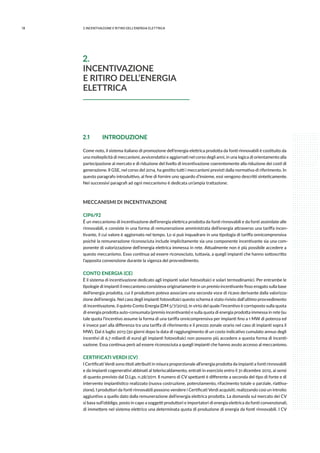 18 2.INCENTIVAZIONE E RITIRO DELL’ENERGIA ELETTRICA
2.1 	 INTRODUZIONE
Come noto, il sistema italiano di promozione dell’energia elettrica prodotta da fonti rinnovabili è costituito da
una molteplicità di meccanismi, avvicendatisi e aggiornati nel corso degli anni, in una logica di orientamento alla
partecipazione al mercato e di riduzione del livello di incentivazione coerentemente alla riduzione dei costi di
generazione. Il GSE, nel corso del 2014, ha gestito tutti i meccanismi previsti dalla normativa di riferimento. In
questo paragrafo introduttivo, al fine di fornire uno sguardo d’insieme, essi vengono descritti sinteticamente.
Nei successivi paragrafi ad ogni meccanismo è dedicata un’ampia trattazione.
MECCANISMI DI INCENTIVAZIONE
CIP6/92
È un meccanismo di incentivazione dell’energia elettrica prodotta da fonti rinnovabili e da fonti assimilate alle
rinnovabili, e consiste in una forma di remunerazione amministrata dell’energia attraverso una tariffa incen-
tivante, il cui valore è aggiornato nel tempo. Lo si può inquadrare in una tipologia di tariffa onnicomprensiva
poiché la remunerazione riconosciuta include implicitamente sia una componente incentivante sia una com-
ponente di valorizzazione dell’energia elettrica immessa in rete. Attualmente non è più possibile accedere a
questo meccanismo. Esso continua ad essere riconosciuto, tuttavia, a quegli impianti che hanno sottoscritto
l’apposita convenzione durante la vigenza del provvedimento.
CONTO ENERGIA (CE)
È il sistema di incentivazione dedicato agli impianti solari fotovoltaici e solari termodinamici. Per entrambe le
tipologie di impianti il meccanismo consisteva originariamente in un premio incentivante fisso erogato sulla base
dell’energia prodotta, cui il produttore poteva associare una seconda voce di ricavo derivante dalla valorizza-
zione dell’energia. Nel caso degli impianti fotovoltaici questo schema è stato rivisto dall’ultimo provvedimento
di incentivazione, il quinto Conto Energia (DM 5/7/2012), in virtù del quale l’incentivo è corrisposto sulla quota
di energia prodotta auto-consumata (premio incentivante) e sulla quota di energia prodotta immessa in rete (su
tale quota l’incentivo assume la forma di una tariffa onnicomprensiva per impianti fino a 1 MW di potenza ed
è invece pari alla differenza tra una tariffa di riferimento e il prezzo zonale orario nel caso di impianti sopra il
MW). Dal 6 luglio 2013 (30 giorni dopo la data di raggiungimento di un costo indicativo cumulato annuo degli
incentivi di 6,7 miliardi di euro) gli impianti fotovoltaici non possono più accedere a questa forma di incenti-
vazione. Essa continua però ad essere riconosciuta a quegli impianti che hanno avuto accesso al meccanismo.
CERTIFICATI VERDI (CV)
I Certificati Verdi sono titoli attribuiti in misura proporzionale all’energia prodotta da impianti a fonti rinnovabili
e da impianti cogenerativi abbinati al teleriscaldamento, entrati in esercizio entro il 31 dicembre 2012, ai sensi
di quanto previsto dal D.Lgs. n.28/2011. Il numero di CV spettanti è differente a seconda del tipo di fonte e di
intervento impiantistico realizzato (nuova costruzione, potenziamento, rifacimento totale o parziale, riattiva-
zione). I produttori da fonti rinnovabili possono vendere i Certificati Verdi acquisiti, realizzando così un introito
aggiuntivo a quello dato dalla remunerazione dell’energia elettrica prodotta. La domanda sul mercato dei CV
si basa sull’obbligo, posto in capo a soggetti produttori e importatori di energia elettrica da fonti convenzionali,
di immettere nel sistema elettrico una determinata quota di produzione di energia da fonti rinnovabili. I CV
2.
INCENTIVAZIONE
E RITIRO DELL’ENERGIA
ELETTRICA
 