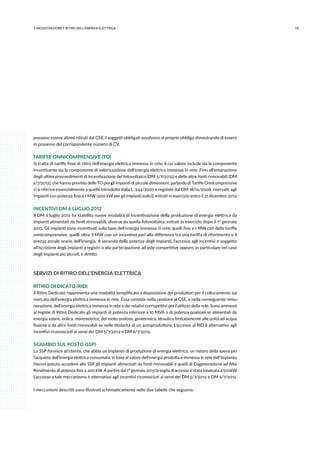 192.INCENTIVAZIONE E RITIRO DELL’ENERGIA ELETTRICA
possono essere altresì ritirati dal GSE. I soggetti obbligati assolvono al proprio obbligo dimostrando di essere
in possesso del corrispondente numero di CV.
TARIFFE ONNICOMPRENSIVE (TO)
Si tratta di tariffe fisse di ritiro dell’energia elettrica immessa in rete, il cui valore include sia la componente
incentivante sia la componente di valorizzazione dell’energia elettrica immessa in rete. Fino all’emanazione
degli ultimi provvedimenti di incentivazione del fotovoltaico (DM 5/7/2012) e delle altre fonti rinnovabili (DM
6/7/2012), che hanno previsto delle TO per gli impianti di piccole dimensioni, parlando di Tariffe Onnicomprensive
ci si riferiva essenzialmente a quelle introdotte dalla L. 244/2007 e regolate dal DM 18/12/2008, riservate agli
impianti con potenza fino a 1 MW (200 kW per gli impianti eolici), entrati in esercizio entro il 31 dicembre 2012.
INCENTIVI DM 6 LUGLIO 2012
Il DM 6 luglio 2012 ha stabilito nuove modalità di incentivazione della produzione di energia elettrica da
impianti alimentati da fonti rinnovabili, diverse da quella fotovoltaica, entrati in esercizio dopo il 1° gennaio
2013. Gli impianti sono incentivati sulla base dell’energia immessa in rete: quelli fino a 1 MW con delle tariffe
onnicomprensive; quelli oltre il MW con un incentivo pari alla differenza tra una tariffa di riferimento e il
prezzo zonale orario dell’energia. A seconda della potenza degli impianti, l’accesso agli incentivi è soggetto
all’iscrizione degli impianti a registri o alla partecipazione ad aste competitive oppure, in particolare nel caso
degli impianti più piccoli, è diretto.
SERVIZI DI RITIRO DELL’ENERGIA ELETTRICA
RITIRO DEDICATO (RID)
Il Ritiro Dedicato rappresenta una modalità semplificata a disposizione dei produttori per il collocamento sul
mercato dell’energia elettrica immessa in rete. Essa consiste nella cessione al GSE, e nella conseguente remu-
nerazione, dell’energia elettrica immessa in rete e dei relativi corrispettivi per l’utilizzo della rete. Sono ammessi
al regime di Ritiro Dedicato gli impianti di potenza inferiore a 10 MVA o di potenza qualsiasi se alimentati da
energia solare, eolica, maremotrice, del moto ondoso, geotermica, idraulica limitatamente alle unità ad acqua
fluente o da altre fonti rinnovabili se nelle titolarità di un autoproduttore. L’accesso al RID è alternativo agli
incentivi riconosciuti ai sensi dei DM 5/7/2012 e DM 6/7/2012.
SCAMBIO SUL POSTO (SSP)
Lo SSP fornisce all’utente, che abbia un impianto di produzione di energia elettrica, un ristoro della spesa per
l’acquisto dell’energia elettrica consumata, in base al valore dell’energia prodotta e immessa in rete dall’impianto.
Hanno potuto accedere allo SSP gli impianti alimentati da fonti rinnovabili e quelli di Cogenerazione ad Alto
Rendimento di potenza fino a 200 kW. A partire dal 1° gennaio 2015 la soglia di accesso è stata innalzata a 500kW.
L’accesso a tale meccanismo è alternativo agli incentivi riconosciuti ai sensi dei DM 5/7/2012 e DM 6/7/2012.
I meccanismi descritti sono illustrati schematicamente nelle due tabelle che seguono.
 