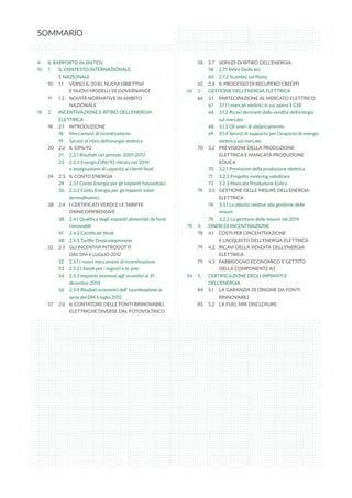SOMMARIO
4	 IL RAPPORTO IN SINTESI
10	 1. 	 IL CONTESTO INTERNAZIONALE
	 E NAZIONALE
10	 1.1 	 VERSO IL 2030, NUOVI OBIETTIVI
	 E NUOVI MODELLI DI GOVERNANCE
11	 1.2 	 NOVITÀ NORMATIVE IN AMBITO 	
	 NAZIONALE
18	 2. 	 INCENTIVAZIONE E RITIRO DELL’ENERGIA 	
	 ELETTRICA
18	 2.1 	 INTRODUZIONE
18	 Meccanismi di incentivazione
19	 Servizi di ritiro dell’energia elettrica
20	 2.2	 IL CIP6/92
21	 2.2.1 Risultati nel periodo 2001-2013
23	 2.2.2 Energia CIP6/92 ritirata nel 2014
	 e assegnazione di capacità ai clienti finali
24	 2.3	 IL CONTO ENERGIA
24	 2.3.1 Conto Energia per gli impianti fotovoltaici
36	 2.3.2 Conto Energia per gli impianti solari 	
	 termodinamici
38	 2.4	 I CERTIFICATI VERDI E LE TARIFFE 	
	 ONNICOMPRENSIVE
38	 2.4.1 Qualifica degli impianti alimentati da fonti 	
	 rinnovabili
41	 2.4.2 Certificati Verdi
48	 2.4.3 Tariffe Onnicomprensive
52	 2.5	 GLI INCENTIVI INTRODOTTI
	 DAL DM 6 LUGLIO 2012
52	 2.5.1 I nuovi meccanismi di incentivazione
53	 2.5.2 I bandi per i registri e le aste
54	 2.5.3 Impianti ammessi agli incentivi al 31 	
	 dicembre 2014
56	 2.5.4 Risultati economici dell’ incentivazione ai 	
	 sensi del DM 6 luglio 2012
57	 2.6	 IL CONTATORE DELLE FONTI RINNOVABILI 	
	 ELETTRICHE DIVERSE DAL FOTOVOLTAICO
58	 2.7	 SERVIZI DI RITIRO DELL’ENERGIA
58	 2.7.1 Ritiro Dedicato
60	 2.7.2 Scambio sul Posto
62	 2.8	 IL PROCESSO DI RECUPERO CREDITI
66	 3.	 GESTIONE DELL’ENERGIA ELETTRICA
66	 3.1	 PARTECIPAZIONE AL MERCATO ELETTRICO
67	 3.1.1 I mercati elettrici in cui opera il GSE
68	 3.1.2 Ricavi derivanti dalla vendita dell’energia 	
	 sul mercato
68	 3.1.3 Gli oneri di sbilanciamento
69	 3.1.4 Servizi di supporto per l’acquisto di energia	
	 elettrica sul mercato
70	 3.2	 PREVISIONE DELLA PRODUZIONE 	
	 ELETTRICA E MANCATA PRODUZIONE 	
	 EOLICA
70	 3.2.1 Previsione della produzione elettrica
71	 3.2.2 Progetto metering satellitare
73	 3.2.3 Mancata Produzione Eolica
74	 3.3	 GESTIONE DELLE MISURE DELL’ENERGIA 	
	 ELETTRICA
74	 3.3.1 Le attività relative alla gestione delle 	
	 misure
74	 3.3.2 La gestione delle misure nel 2014
78	 4. 	 ONERI DI INCENTIVAZIONE
78	 4.1	 COSTI PER L’INCENTIVAZIONE
	 E L’ACQUISTO DELL’ENERGIA ELETTRICA
79	 4.2	 RICAVI DELLA VENDITA DELL’ENERGIA 	
	 ELETTRICA
79	 4.3	 FABBISOGNO ECONOMICO E GETTITO 	
	 DELLA COMPONENTE A3
84	 5. 	 CERTIFICAZIONE DEGLI IMPIANTI E 	
	 DELL’ENERGIA
84	 5.1	 LA GARANZIA DI ORIGINE DA FONTI 	
	 RINNOVABILI
85	 5.2	 LA FUEL MIX DISCLOSURE
 
