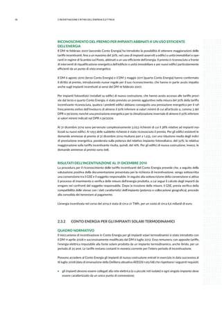 36 2.INCENTIVAZIONE E RITIRO DELL’ENERGIA ELETTRICA
RICONOSCIMENTO DEL PREMIO PER IMPIANTI ABBINATI A UN USO EFFICIENTE
DELL’ENERGIA
Il DM 19 febbraio 2007 (secondo Conto Energia) ha introdotto la possibilità di ottenere maggiorazioni delle
tariffe incentivanti, fino a un massimo del 30%, nel caso di impianti asserviti a edifici o unità immobiliari e ope-
ranti in regime di Scambio sul Posto, abbinati a un uso efficiente dell’energia. Il premio è riconosciuto a fronte
di interventi di riqualificazione energetica dell’edificio o unità immobiliare e per nuovi edifici particolarmente
efficienti da un punto di vista energetico.
Il DM 6 agosto 2010 (terzo Conto Energia) e il DM 5 maggio 2011 (quarto Conto Energia) hanno confermato
il diritto al premio, introducendo nuove regole per il suo riconoscimento, che hanno in parte avuto impatto
anche sugli impianti incentivati ai sensi del DM 19 febbraio 2007.
Per impianti fotovoltaici installati su edifici di nuova costruzione, che hanno avuto accesso alle tariffe previ-
ste dal terzo e quarto Conto Energia, è stato previsto un premio aggiuntivo nella misura del 30% della tariffa
incentivante riconosciuta, qualora i predetti edifici abbiano conseguito una prestazione energetica per il raf-
frescamento estivo dell’involucro di almeno il 50% inferiore ai valori minimi di cui all’articolo 4, comma 3 del
DPR n.59/2009, nonché una prestazione energetica per la climatizzazione invernale di almeno il 50% inferiore
ai valori minimi indicati nel DPR n.59/2009.
Al 31 dicembre 2014 sono pervenute complessivamente 3.053 richieste di cui il 38% relative ad impianti rea-
lizzati su nuovi edifici. A 1.953 delle suddette richieste è stato riconosciuto il premio. Per gli edifici esistenti le
domande ammesse al premio al 31 dicembre 2014 risultano pari a 1.255, con una riduzione media degli indici
di prestazione energetica, ponderata sulla potenza del relativo impianto fotovoltaico, del 32%; la relativa
maggiorazione sulla tariffa incentivante risulta, quindi, del 16%. Per gli edifici di nuova costruzione, invece, le
domande ammesse al premio sono 698.
RISULTATI DELL’INCENTIVAZIONE AL 31 DICEMBRE 2014
La procedura per il riconoscimento delle tariffe incentivanti del Conto Energia prevede che, a seguito della
valutazione positiva della documentazione presentata per la richiesta di incentivazione, venga sottoscritta
una convenzione tra il GSE e il soggetto responsabile. In seguito alla sottoscrizione della convenzione si attiva
il processo di inserimento e verifica delle misure dell’energia prodotta, a cui segue il calcolo degli importi da
erogare nei confronti del soggetto responsabile. Dopo la ricezione delle misure, il GSE, previa verifica della
compatibilità delle stesse con i dati caratteristici dell’impianto (potenza e collocazione geografica), procede
alla convalida dei benestare al pagamento.
L’energia incentivata nel corso del 2014 è stata di circa 21 TWh, per un costo di circa 6,6 miliardi di euro.
2.3.2	 CONTO ENERGIA PER GLI IMPIANTI SOLARI TERMODINAMICI
QUADRO NORMATIVO
Il meccanismo di incentivazione in Conto Energia per gli impianti solari termodinamici è stato introdotto con
il DM 11 aprile 2008 e successivamente modificato dal DM 6 luglio 2012. Esso remunera, con apposite tariffe,
l’energia elettrica imputabile alla fonte solare prodotta da un impianto termodinamico, anche ibrido, per un
periodo di 25 anni. Le tariffe restano costanti in moneta corrente per l’intero periodo di incentivazione.
Possono accedere al Conto Energia gli impianti di nuova costruzione entrati in esercizio in data successiva al
18 luglio 2008 (data di emanazione della Delibera attuativa AEEGSI n.95/08) che rispettano i seguenti requisiti:
ƒƒ gli impianti devono essere collegati alla rete elettrica (o a piccole reti isolate) e ogni singolo impianto deve
essere caratterizzato da un unico punto di connessione;
 