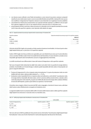 372.INCENTIVAZIONE E RITIRO DELL’ENERGIA ELETTRICA
ƒƒ non devono essere utilizzati, come fluido termovettore o come mezzo di accumulo, sostanze e preparati
classificati come molto tossici, tossici e nocivi ai sensi delle Direttive 67/548/CEE e 1999/45/CE e loro succes-
sive modifiche e integrazioni (se l’impianto è ubicato in area industriale non è applicato il vincolo suddetto);
ƒƒ sono dotati di un sistema di accumulo termico con capacità nominale superiore a 1,5 kWh/m2 e di una super-
ficie captante maggiore di 2.500 m2 per impianti entrati in esercizio entro il 31 dicembre 2012;
ƒƒ per gli impianti entrati in esercizio in data successiva al 31 dicembre 2012 la capacità nominale di accumulo
varia in base alla superficie captante, come riportato nella tabella che segue.
Tab 2.13 - Capacità nominale di accumulo per impianti entrati in esercizio dopo il 31 dicembre 2012
Superficie captante Capacità nominale di accumulo per ogni m2 di superficie captante
[m2] [kWh/m2]
S ≤ 10.000 Non previsto
10.000 < S ≤ 50.000 > 0,4
S > 50.000 > 1,5
L’Articolo 28 del DM 6 luglio 2012 prevede un limite massimo di potenza incentivabile, ivi inclusa la parte solare
degli impianti ibridi, pari a 2.500.000 m2 di superficie captante.
Inoltre, il DM 6 luglio 2012 fissa un limite non superabile, pari a 5,8 miliardi di euro annui, per il costo indicativo
annuo cumulato riferibile a tutte le fonti rinnovabili diverse dal fotovoltaico. Il costo indicativo cumulato annuo
imputabile agli impianti solari termodinamici concorre al raggiungimento di tale limite.
Le tariffe incentivanti sono differenziate in base alla frazione d’integrazione e alla superficie captante.
Nel caso di impianti ibridi, alimentati sia dalla fonte solare sia da altre fonti, la quantità di energia elettrica
prodotta, incentivabile con il Conto Energia, è soltanto quella imputabile alla fonte solare. A tal proposito val-
gono le seguenti definizioni:
ƒƒ “frazione di integrazione (Fint) di un impianto solare termodinamico”: la quota di produzione netta non attri-
buibile alla fonte solare, espressa dalla relazione Fint = 1- Ps/Pne;
ƒƒ “produzione solare imputabile (Ps) di un impianto solare termodinamico, anche ibrido”: la produzione netta
di energia elettrica imputabile alla fonte solare, anche in presenza dell’accumulo termico, calcolata sottra-
endo alla produzione netta totale (Pne) la parte ascrivibile alle altre fonti di energia nelle condizioni effettive
di esercizio dell’impianto, qualora quest’ultima sia superiore al 15% del totale.
L’incentivo viene erogato a titolo di acconto dal GSE, salvo conguaglio, al termine di ciascun anno, sulla base
della frazione solare effettivamente conseguita nel medesimo anno.
La seguente tabella mostra la variazione delle tariffe in funzione della frazione solare e della superficie captante
degli impianti che entreranno in esercizio entro il 31 dicembre 2015.
Tab 2.14 - Tariffe per gli impianti solari termodinamici in esercizio entro il 31 dicembre 2015
Tariffa (€/kWh)
Frazione di integrazione (Fint) Superficie captante ≤ 2.500 m2 Superficie captante > 2.500 m2
Fint ≤ 0,15 0,36 0,32
0,15 < Fint ≤ 0,50 0,32 0,3
Fint > 0,50 0,3 0,27
Nel corso del 2014 il GSE ha pubblicato il documento tecnico informativo “Incentivazione degli Impianti Solari
Termodinamici”, dove sono forniti chiarimenti in merito alle disposizioni dei Decreti di riferimento.
 