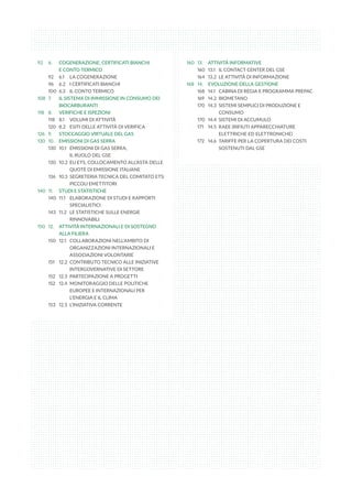 92	 6. 	 COGENERAZIONE, CERTIFICATI BIANCHI
	 E CONTO TERMICO
92	 6.1	 LA COGENERAZIONE
96	 6.2	 I CERTIFICATI BIANCHI
100	 6.3	 IL CONTO TERMICO
108	 7.	 IL SISTEMA DI IMMISSIONE IN CONSUMO DEI 	
	 BIOCARBURANTI
118	 8. 	 VERIFICHE E ISPEZIONI
118	 8.1	 VOLUMI DI ATTIVITÀ
120	 8.2	 ESITI DELLE ATTIVITÀ DI VERIFICA
126	 9. 	 STOCCAGGIO VIRTUALE DEL GAS
130	 10. 	 EMISSIONI DI GAS SERRA
130	 10.1	 EMISSIONI DI GAS SERRA,
	 IL RUOLO DEL GSE
130	 10.2	 EU ETS, COLLOCAMENTO ALL’ASTA DELLE 	
	 QUOTE DI EMISSIONE ITALIANE
136	 10.3 	SEGRETERIA TECNICA DEL COMITATO ETS: 	
	 PICCOLI EMETTITORI
140	 11. 	 STUDI E STATISTICHE
140	 11.1 	 ELABORAZIONE DI STUDI E RAPPORTI 	
	 SPECIALISTICI
143	 11.2 	 LE STATISTICHE SULLE ENERGIE 	
	 RINNOVABILI
150	 12. 	 ATTIVITÀ INTERNAZIONALI E DI SOSTEGNO 	
	 ALLA FILIERA
150	 12.1	 COLLABORAZIONI NELL’AMBITO DI 	
	 ORGANIZZAZIONI INTERNAZIONALI E 	
	 ASSOCIAZIONI VOLONTARIE
151	 12.2	 CONTRIBUTO TECNICO ALLE INIZIATIVE 	
	 INTERGOVERNATIVE DI SETTORE
152	 12.3	 PARTECIPAZIONE A PROGETTI
152	 12.4	 MONITORAGGIO DELLE POLITICHE 	
	 EUROPEE E INTERNAZIONALI PER 	
	 L’ENERGIA E IL CLIMA
153	 12.5	 L’INIZIATIVA CORRENTE
160	 13. 	 ATTIVITÀ INFORMATIVE
160	 13.1 	 IL CONTACT CENTER DEL GSE
164	 13.2 	LE ATTIVITÀ DI INFORMAZIONE
168	 14. 	 EVOLUZIONE DELLA GESTIONE
168	 14.1 	 CABINA DI REGIA E PROGRAMMA PREPAC
169	 14.2 	BIOMETANO
170	 14.3 	SISTEMI SEMPLICI DI PRODUZIONE E 	
	 CONSUMO
170	 14.4 	SISTEMI DI ACCUMULO
171	 14.5 	RAEE (RIFIUTI APPARECCHIATURE 	
	 ELETTRICHE ED ELETTRONICHE)
172	 14.6 	TARIFFE PER LA COPERTURA DEI COSTI 	
	 SOSTENUTI DAL GSE
 