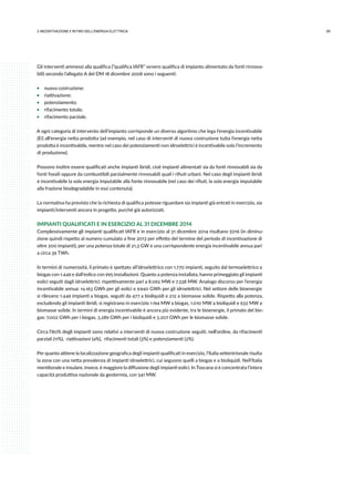392.INCENTIVAZIONE E RITIRO DELL’ENERGIA ELETTRICA
Gli interventi ammessi alla qualifica (“qualifica IAFR” ovvero qualifica di impianto alimentato da fonti rinnova-
bili) secondo l’allegato A del DM 18 dicembre 2008 sono i seguenti:
ƒƒ nuova costruzione;
ƒƒ riattivazione;
ƒƒ potenziamento;
ƒƒ rifacimento totale;
ƒƒ rifacimento parziale.
A ogni categoria di intervento dell’impianto corrisponde un diverso algoritmo che lega l’energia incentivabile
(Ei) all’energia netta prodotta (ad esempio, nel caso di interventi di nuova costruzione tutta l’energia netta
prodotta è incentivabile, mentre nel caso dei potenziamenti non idroelettrici è incentivabile solo l’incremento
di produzione).
Possono inoltre essere qualificati anche impianti ibridi, cioè impianti alimentati sia da fonti rinnovabili sia da
fonti fossili oppure da combustibili parzialmente rinnovabili quali i rifiuti urbani. Nel caso degli impianti ibridi
è incentivabile la sola energia imputabile alla fonte rinnovabile (nel caso dei rifiuti, la sola energia imputabile
alla frazione biodegradabile in essi contenuta).
La normativa ha previsto che la richiesta di qualifica potesse riguardare sia impianti già entrati in esercizio, sia
impianti/interventi ancora in progetto, purché già autorizzati.
IMPIANTI QUALIFICATI E IN ESERCIZIO AL 31 DICEMBRE 2014
Complessivamente gli impianti qualificati IAFR e in esercizio al 31 dicembre 2014 risultano 5016 (in diminu-
zione quindi rispetto al numero cumulato a fine 2013 per effetto del termine del periodo di incentivazione di
oltre 200 impianti), per una potenza totale di 21,3 GW e una corrispondente energia incentivabile annua pari
a circa 39 TWh.
In termini di numerosità, il primato è spettato all’idroelettrico con 1.770 impianti, seguito dal termoelettrico a
biogas con 1.449 e dall’eolico con 995 installazioni. Quanto a potenza installata, hanno primeggiato gli impianti
eolici seguiti dagli idroelettrici: rispettivamente pari a 8.062 MW e 7.338 MW. Analogo discorso per l’energia
incentivabile annua: 14.163 GWh per gli eolici e 9.940 GWh per gli idroelettrici. Nel settore delle bioenergie
si rilevano 1.449 impianti a biogas, seguiti da 477 a bioliquidi e 212 a biomasse solide. Rispetto alla potenza,
escludendo gli impianti ibridi, si registrano in esercizio 1.194 MW a biogas, 1.010 MW a bioliquidi e 632 MW a
biomasse solide. In termini di energia incentivabile è ancora più evidente, tra le bioenergie, il primato del bio-
gas: 7.002 GWh per i biogas, 3.289 GWh per i bioliquidi e 3.207 GWh per le biomasse solide.
Circa l’80% degli impianti sono relativi a interventi di nuova costruzione seguiti, nell’ordine, da rifacimenti
parziali (11%), riattivazioni (4%), rifacimenti totali (3%) e potenziamenti (2%).
Per quanto attiene la localizzazione geografica degli impianti qualificati in esercizio, l’Italia settentrionale risulta
la zona con una netta prevalenza di impianti idroelettrici, cui seguono quelli a biogas e a bioliquidi. Nell’Italia
meridionale e insulare, invece, è maggiore la diffusione degli impianti eolici. In Toscana si è concentrata l’intera
capacità produttiva nazionale da geotermia, con 541 MW.
 