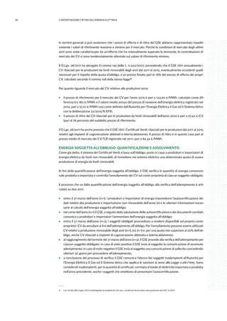 46 2.INCENTIVAZIONE E RITIRO DELL’ENERGIA ELETTRICA
In termini generali si può sostenere che i prezzi di offerta e di ritiro del GSE abbiano rappresentato rispetti-
vamente i valori di riferimento massimo e minimo per il mercato. Poiché le condizioni di mercato degli ultimi
anni sono state caratterizzate da un’offerta che ha notevolmente superato la domanda, le contrattazioni di
mercato dei CV si sono tendenzialmente attestate sul valore di riferimento minimo.
Il D.Lgs. 28/2011 ha abrogato il comma 149 della L. n.244/2007, prevedendo che il GSE ritiri annualmente i
CV rilasciati per le produzioni da fonti rinnovabili degli anni dal 2011 al 2015, eventualmente eccedenti quelli
necessari per il rispetto della quota d’obbligo, a un prezzo fissato pari al 78% del prezzo di offerta dei propri
CV, calcolato secondo il comma 148 della stessa legge 6.
Per quanto riguarda il mercato dei CV relativo alle produzioni 2014:
ƒƒ il prezzo di riferimento per il mercato dei CV per l’anno 2015 è pari a 124,90 €/MWh, calcolato come dif-
ferenza tra 180 €/MWh e il valore medio annuo del prezzo di cessione dell’energia elettrica registrato nel
2014, pari a 55.10 €/MWh così come definito dall’Autorità per l’Energia Elettrica il Gas ed il Sistema Idrico
con la deliberazione 22/2015/R/EFR;
ƒƒ il prezzo di ritiro dei CV rilasciati per le produzioni da fonti rinnovabili dell’anno 2014 è pari a 97,42 €/CV
(pari al 78 percento del suddetto prezzo di riferimento.
Il D.Lgs. 28/2011 ha anche previsto che il GSE ritiri i Certificati Verdi; rilasciati per le produzioni dal 2011 al 2015,
relativi agli impianti di cogenerazione abbinati a teleriscaldamento. Il prezzo di ritiro è in questo caso pari al
prezzo medio di mercato dei CV-TLR registrato nel 2011, pari a 84,34 €/MWh.
ENERGIA SOGGETTA ALL’OBBLIGO: QUANTIFICAZIONE E ASSOLVIMENTO
Come già detto, il sistema dei Certificati Verdi si basa sull’obbligo, posto in capo a produttori e importatori di
energia elettrica da fonti non rinnovabili, di immettere nel sistema elettrico una determinata quota di nuova
produzione di energia da fonti rinnovabili.
Ai fini della quantificazione dell’energia soggetta all’obbligo, il GSE verifica le quantità di energia convenzio-
nale prodotta o importata e controlla l’annullamento dei CV sul conto proprietà di ciascun soggetto obbligato.
Il processo che va dalla quantificazione dell’energia soggetta all’obbligo alla verifica dell’adempimento è arti-
colato su due anni:
ƒƒ entro il 31 marzo dell’anno (n+1), i produttori e importatori di energia trasmettono l’autocertificazione dei
dati relativi alla produzione e importazione non rinnovabile dell’anno (n) e le ulteriori informazioni neces-
sarie al calcolo dell’energia soggetta all’obbligo;
ƒƒ nel corso dell’anno (n+1) il GSE, a seguito della valutazione delle autocertificazioni e dei documenti correlati,
comunica a produttori e importatori l’ammontare dell’energia soggetta all’obbligo;
ƒƒ entro il 31 marzo dell’anno (n+2), i soggetti obbligati provvedono a rendere disponibili sul proprio conto
proprietà i CV da annullare ai fini dell’adempimento all’obbligo. Per l’annullamento possono essere utilizzati
CV relativi a produzione rinnovabile degli anni (n+1), (n), (n-1) e, per una quota non superiore al 20% dell’ob-
bligo, anche CV rilasciati a impianti di cogenerazione abbinata a teleriscaldamento;
ƒƒ al raggiungimento del termine del 31 marzo dell’anno (n+2), il GSE procede alla verifica dell’adempimento per
ciascun soggetto obbligato: in caso di esito positivo il GSE invia al soggetto la comunicazione di avvenuto
adempimento; in caso di esito negativo il GSE invia al soggetto una comunicazione di sollecito concedendo
ulteriori 30 giorni per provvedere all’adempimento;
ƒƒ a conclusione del processo di verifica il GSE comunica l’elenco dei soggetti inadempienti all’Autorità per
l’Energia Elettrica il Gas ed il Sistema Idrico che applica le sanzioni ai sensi alla Legge n.481/1995. Sono
considerati inadempienti, per la quantità di certificati, correlata al totale di elettricità importata o prodotta
nell’anno precedente, anche i soggetti che omettono di presentare l’autocertificazione.
 6 	 L’art.20 del DM 6 luglio 2012 ha dettagliato le modalità di ritiro per i Certificati Verdi relativi alle produzioni dal 2011 al 2015.
 