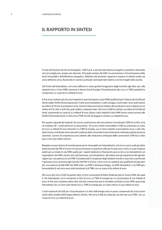 4 IL RAPPORTO IN SINTESI
Il ruolo del Gestore dei Servizi Energetici - GSE S.p.A. a servizio del sistema energetico nazionale è diventato,
nel corso degli anni, sempre più rilevante. Principale mission del GSE è la promozione e l’incentivazione delle
fonti rinnovabili e dell’efficienza energetica. Obiettivo del presente rapporto è esporre le attività svolte nel
corso dell’anno 2014, illustrando in maniera puntuale i principali dati relativi ai servizi erogati dalla società.
Sul fronte del fotovoltaico, nel corso dell’anno è stata gestita l’erogazione degli incentivi agli oltre 550 mila
impianti (circa 17.700 MW) ammessi ai diversi Conti Energia: l’incentivazione dei circa 21 TWh prodotti ha
comportato un costo di 6,6 miliardi di euro.
A fine 2014 risultano più di 5.000 impianti in esercizio (quasi 21.300 MW) qualificati per il rilascio dei Certificati
Verdi o delle Tariffe Onnicomprensive: il 35% sono idroelettrici, il 29% a biogas, il 20% eolici. Sono stati emessi
35 milioni di CV per le produzioni 2013, mentre il dato provvisorio relativo alle produzioni 2014 si attesta sui 27
milioni di CV, oltre il 40% dei quali relativi a impianti eolici. Nel 2014 il GSE ha ritirato 35 milioni di Certificati
Verdi, sostenendo un costo di 3,2 miliardi di euro. Quasi 2.800 impianti (1.630 MW) hanno avuto accesso alle
Tariffe Onnicomprensive: il ritiro di 9,3 TWh (il 63% da biogas) è costato 2,4 miliardi di euro.
Per quanto riguarda gli impianti che ancora usufruiscono del meccanismo incentivante CIP6/92 (a fine 2014
ne risultano 68 - contro gli 83 di un anno prima - di cui 66 a fonte rinnovabile), il GSE ha sostenuto un costo
di circa 1,4 miliardi di euro ritirando 11,5 TWh di energia, 4,4 in meno rispetto al precedente anno: a tale ridu-
zione hanno contribuito sia la naturale scadenza delle convenzioni sia la risoluzione anticipata optata da alcuni
operatori. L’onere di competenza 2014 relativo alla risoluzione anticipata delle convenzioni CIP6/92 è stato
pari a circa 630 milioni di euro.
Rispetto ai nuovi sistemi di incentivazione per le rinnovabili non fotovoltaiche, nel 2014 si sono svolti gli ultimi
bandi previsti dal DM 6/7/2012: le istanze ammesse in posizione utile per le aste sono 16 (di cui 15 per impianti
eolici) per un totale di 374 MW, quelle per i registri dedicati ai rifacimenti sono 52 (di cui 50 idroelettrici) cor-
rispondenti a 84 MW, mentre 670 (278 biomasse, 202 idroelettrici, 189 eolici) sono gli impianti iscritti agli altri
registri per una potenza di 310 MW. Considerando il complesso degli impianti entrati in esercizio a partire dal
1° gennaio 2013 e ammessi agli incentivi del DM 6/7/2012, a fine 2014 ne risultano 594 qualificati ed operativi
per una potenza di 288 MW (195 MW eolici, 44 MW a biomasse/biogas, 29 MW idroelettrici e 20 MW geo-
termoelettrici); nel 2014 sono stati incentivati 0,8 TWh con un costo di 83 milioni di euro.
Nel corso del 2014 il GSE ha gestito oltre 57.700 convenzioni di Ritiro Dedicato (più di 16.600 MW, dei quali
il 71% fotovoltaici), cui è corrisposto il ritiro di circa 23 TWh di energia per un controvalore di 1,16 miliardi di
euro. A fine 2014 risultano attive oltre 476.700 convenzioni per lo Scambio sul Posto (4.200 MW, quasi tutti
fotovoltaici), da cui sono stati ritirati circa 3 TWh di energia per un costo intorno ai 230 milioni di euro.
I costi sostenuti dal GSE per l’incentivazione e il ritiro dell’energia sono in parte compensati dai ricavi prove-
nienti dalla vendita dell’energia elettrica ritirata. Nel 2014 il GSE ha collocato sul mercato 47,5 TWh, con un
ricavo di circa 2,4 miliardi di euro.
IL RAPPORTO IN SINTESI
 