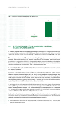572.INCENTIVAZIONE E RITIRO DELL’ENERGIA ELETTRICA
Fig 2.32 - Evoluzione dei corrispettivi erogati ai sensi del DM 6 luglio 2012 [GWh]
7,1
83,3
2013 2014
2.6	 IL CONTATORE DELLE FONTI RINNOVABILI ELETTRICHE
	 DIVERSE DAL FOTOVOLTAICO
Il “contatore degli oneri delle fonti rinnovabili non fotovoltaiche” (contatore FER-E), è lo strumento operativo
che serve a visualizzare, sul sito internet del GSE, il “costo indicativo cumulato annuo degli incentivi” riconosciuti
agli impianti alimentati da fonti rinnovabili diversi da quelli fotovoltaici, definito all’art.2 del DM 6 luglio 2012.
Tale costo rappresenta una stima dell’onere annuo potenziale, già impegnato anche se non ancora interamente
sostenuto, degli incentivi riconosciuti agli impianti a fonti rinnovabili non fotovoltaici, in attuazione dei vari
provvedimenti di incentivazione statali che si sono succeduti in questo settore. Il contatore non esprime quindi
l’onere sostenuto nell’ultimo anno solare o negli ultimi dodici mesi né tantomeno rappresenta una previsione
dell’onere da sostenere nel successivo anno solare o nei successivi dodici mesi.
In base all’art.3 del DM 6 luglio 2012, il “costo indicativo cumulato annuo degli incentivi” non potrà superare
i 5,8 miliardi di euro annui.
Concorrono al calcolo del contatore solo gli oneri derivanti dall’incentivazione dell’energia elettrica prodotta
dalle fonti rinnovabili individuate dall’art.2 del D.Lgs. 28/2011, con esclusione degli impianti fotovoltaici. Non
sono pertanto inclusi nel contatore gli impianti alimentati a fonti assimilate alle rinnovabili. Nel caso di impianti
ibridi, vengono considerati nel contatore solo gli oneri attribuibili alla fonte rinnovabile, indipendentemente
dall’inquadramento giuridico della fonte non rinnovabile al momento dell’entrata in esercizio dell’impianto e
dunque indipendentemente dall’eventuale incentivo ad essa riconosciuto.
In particolare, nel caso degli impianti alimentati a rifiuti, anche se essi hanno avuto accesso all’incentivazione
sul totale dell’energia prodotta, nel contatore vengono inclusi solo gli oneri attribuibili all’incentivazione della
frazione biodegradabile. A tal proposito, ai soli fini del contatore, nei casi di impianti per cui non si disponga di
una valutazione dell’energia imputabile alla frazione biodegradabile dei rifiuti utilizzati, si assume che la quota
della producibilità imputabile alla frazione biodegradabile sia pari al 51%.
Per il calcolo del “costo indicativo cumulato annuo degli incentivi” si fa riferimento al perimetro degli interventi
impiantistici ammessi agli incentivi (nuova costruzione, integrale ricostruzione, riattivazione, rifacimento totale
o parziale, potenziamento e impianti ibridi) riconducibili alle seguenti fattispecie:
ƒƒ interventi ammessi agli incentivi che hanno comunicato al GSE l’entrata in esercizio fisico, siano essi già in
esercizio commerciale o meno;
 