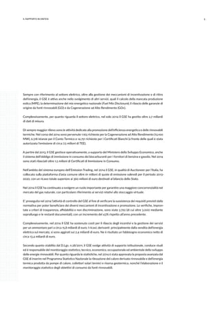 5IL RAPPORTO IN SINTESI
Sempre con riferimento al settore elettrico, oltre alla gestione dei meccanismi di incentivazione e di ritiro
dell’energia, il GSE è attivo anche nello svolgimento di altri servizi, quali il calcolo della mancata produzione
eolica (MPE), la determinazione del mix energetico nazionale (Fuel Mix Disclosure), il rilascio delle garanzie di
origine da fonti rinnovabili (GO) e da Cogenerazione ad Alto Rendimento (GOc).
Complessivamente, per quanto riguarda il settore elettrico, nel solo 2014 il GSE ha gestito oltre 2,7 miliardi
di dati di misura.
Di sempre maggior rilievo sono le attività dedicate alla promozione dell’efficienza energetica e delle rinnovabili
termiche. Nel corso del 2014 sono pervenute 1.163 richieste per la Cogenerazione ad Alto Rendimento (13.100
MW), 6.518 istanze per il Conto Termico e 14.751 richieste per i Certificati Bianchi (a fronte delle quali è stata
autorizzata l’emissione di circa 7,5 milioni di TEE).
A partire dal 2013, il GSE gestisce operativamente, a supporto del Ministero dello Sviluppo Economico, anche
il sistema dell’obbligo di immissione in consumo dei biocarburanti per i fornitori di benzina e gasolio. Nel 2014
sono stati rilasciati oltre 1,5 milioni di Certificati di Immissione in Consumo.
Nell’ambito del sistema europeo dell’Emission Trading, nel 2014 il GSE, in qualità di Auctioneer per l’Italia, ha
collocato sulla piattaforma d’asta comune oltre 61 milioni di quote di emissione valevoli per il periodo 2013-
2020, con un ricavo totale superiore ai 360 milioni di euro destinati al bilancio dello Stato.
Nel 2014 il GSE ha continuato a svolgere un ruolo importante per garantire una maggiore concorrenzialità nel
mercato del gas naturale, con particolare riferimento ai servizi relativi allo stoccaggio virtuale.
E’ proseguita nel 2014 l’attività di controllo del GSE al fine di verificare la sussistenza dei requisiti previsti dalla
normativa per poter beneficiare dei diversi meccanismi di incentivazione e promozione. Le verifiche, impron-
tate a criteri di trasparenza, affidabilità e non discriminazione, sono state 3.792 (di cui oltre 3.000 mediante
sopralluogo e le restanti documentali), con un incremento del 43% rispetto all’anno precedente.
Complessivamente, nel 2014 il GSE ha sostenuto costi per il rilascio degli incentivi e la gestione dei servizi
per un ammontare pari a circa 15,8 miliardi di euro. I ricavi, derivanti principalmente dalla vendita dell’energia
elettrica sul mercato, si sono aggirati sui 2,4 miliardi di euro. Ne è risultato un fabbisogno economico netto di
circa 13,4 miliardi di euro.
Secondo quanto stabilito dal D.Lgs. n.28/2011, il GSE svolge attività di supporto istituzionale, conduce studi
ed è responsabile del monitoraggio statistico, tecnico, economico, occupazionale ed ambientale dello sviluppo
delle energie rinnovabili. Per quanto riguarda le statistiche, nel 2014 è stata approvata la proposta avanzata dal
GSE di inserire nel Programma Statistico Nazionale la rilevazione del calore derivato rinnovabile e dell’energia
termica prodotta da pompe di calore, collettori solari termici e risorsa geotermica, nonché l’elaborazione e il
monitoraggio statistico degli obiettivi di consumo da fonti rinnovabili.
 
