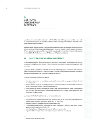 66 3.GESTIONE DELL’ENERGIAELETTRICA
La gestione dei meccanismi di incentivazione e di ritiro dell’energia elettrica genera dei costi che sono tutta-
via parzialmente compensati dai ricavi derivanti dalla vendita dell’energia ritirata dal GSE, riducendo così in
parte l’onere in capo alla collettività.
In questo capitolo vengono delineate le principali attività finalizzate proprio alla vendita sul mercato dell’energia
elettrica ritirata dal GSE dai titolari di unità di produzione che hanno stipulato una delle seguenti convenzioni:
CIP6/92, Tariffa Onnicomprensiva (TO) di cui al DM 18/12/2008 e al DM 5/5/2011, Ritiro Dedicato (RID), Scambio
sul Posto (SSP) e Tariffa Onnicomprensiva (TFO) di cui ai DM 5/7/2012 e 6/7/2012.
3.1	 PARTECIPAZIONE AL MERCATO ELETTRICO
La partecipazione del GSE al mercato elettrico ha l’obiettivo di ottimizzare le vendite dell’energia elettrica
immessa in rete dagli operatori aderenti ai diversi sistemi di incentivazione e/o promozione previsti dalla
normativa.
Le principali attività svolte dal GSE nell’ambito del mercato elettrico riguardano: la previsione delle immissioni,
l’offerta mediante interazione con la piattaforma IPEX 7 e la verifica delle partite energetiche ed economiche
relative agli sbilanciamenti e alle transazioni con il mercato elettrico.
Il sistema previsionale nello specifico riguarda:
ƒƒ l’energia immessa in rete per le unità di produzione a fonte rinnovabile non programmabile sia rilevanti
sia non rilevanti;
ƒƒ l’energia immessa in rete per le unità di produzione a fonte rinnovabile non programmabile non rilevanti
anche al di fuori del contratto di dispacciamento del GSE;
ƒƒ l’autoconsumo per le unità fotovoltaiche fino ad 1 MW che comprende, per quelle di potenza infe-
riore ai 55 kWp, una comunicazione giornaliera all’Acquirente Unico al fine di supportare la stima della
domanda di energia elettrica.
Le principali attività di offerta dell’energia sul mercato elettrico sono:
ƒƒ la programmazione settimanale/giornaliera e la vendita sul Mercato del Giorno Prima (MGP) dell’energia
immessa in rete da unità di produzione CIP6/92, RID, TO, TFO e SSP;
ƒƒ la vendita/acquisto di energia sul Mercato Infragiornaliero (MI);
ƒƒ il monitoraggio della produzione mediante un servizio di acquisizione e telelettura delle misure, al fine di
aggiornare le offerte sui mercati MGP e MI;
ƒƒ la verifica degli ordini di dispacciamento impartiti da Terna in tempo reale;
ƒƒ la gestione del contratto di dispacciamento (manutenzioni settimanali, annuali, ecc.).
 7 	 Italian Power Exchange - Mercato Elettrico Italiano
3.
GESTIONE
DELL’ENERGIA
ELETTRICA
 