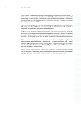 6 IL RAPPORTO IN SINTESI
Il 2014 è stato un anno particolarmente significativo per il dibattito sulle politiche energetiche europee e lo
è stato di conseguenza anche per le attività internazionali del GSE, condotte principalmente a supporto del
Ministero dello Sviluppo Economico: si segnalano ad esempio le collaborazioni nell’ambito di organizzazioni
internazionali quali IEA e IRENA, la partecipazione a iniziative intergovernative e a progetti finanziati dalla
Commissione Europea quali la CA-RES.
Anche nel 2014, con il progetto Corrente, il GSE ha proseguito il suo impegno a sostegno della filiera nazionale
delle energie rinnovabili e dell’efficienza energetica, svolgendo un servizio informativo sulle opportunità di
investimento e promuovendo la valorizzazione delle aziende italiane.
Il GSE cura una costante attività di informazione e formazione, come peraltro previsto dal D.Lgs. 28/2011 che
gli ha affidato un ruolo centrale in tale ottica. A tale scopo si avvale di una pluralità di strumenti: sito web istitu-
zionale, canali social, pubblicazione di guide, studi e rapporti tematici, partecipazione a fiere, seminari e corsi di
formazione e, naturalmente, il Contact Center, che nel 2014 ha gestito circa 1 milione di richieste di informazione.
Sul finire del 2013 e nel corso del 2014 sono intervenute importanti evoluzioni legislative e regolatorie che,
apportando modifiche al quadro esistente o prevedendo per il GSE nuovi compiti, hanno avuto o avranno
impatto sul raggio d’azione del GSE: si pensi ai Sistemi Semplici di Produzione e Consumo, ai sistemi di accu-
mulo, alla gestione dei RAEE, al biometano, alla Cabina di Regia per il miglioramento dell’efficienza energetica
degli edifici della Pubblica Amministrazione.
In sintesi, il presente rapporto testimonia, anche per il 2014, l’ampiezza e la complessità delle attività gestite dal
GSE, che rappresenta oramai uno degli attori principali su cui sono incentrati la promozione, il monitoraggio e
lo sviluppo equilibrato e sostenibile delle energie rinnovabili e dell’efficienza energetica in Italia.
 