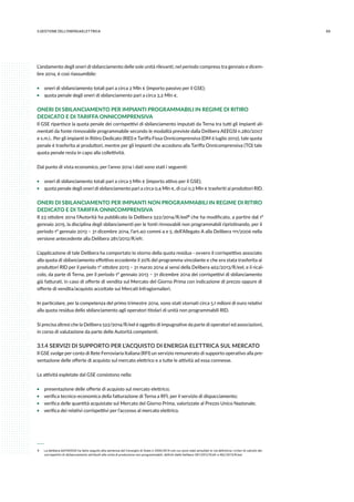 693.GESTIONE DELL’ENERGIAELETTRICA
L’andamento degli oneri di sbilanciamento delle sole unità rilevanti, nel periodo compreso tra gennaio e dicem-
bre 2014, è così riassumibile:
ƒƒ oneri di sbilanciamento totali pari a circa 2 Mln € (importo passivo per il GSE);
ƒƒ quota penale degli oneri di sbilanciamento pari a circa 3,2 Mln €.
ONERI DI SBILANCIAMENTO PER IMPIANTI PROGRAMMABILI IN REGIME DI RITIRO
DEDICATO E DI TARIFFA ONNICOMPRENSIVA
Il GSE ripartisce la quota penale dei corrispettivi di sbilanciamento imputati da Terna tra tutti gli impianti ali-
mentati da fonte rinnovabile programmabile secondo le modalità previste dalla Delibera AEEGSI n.280/2007
e s.m.i.. Per gli impianti in Ritiro Dedicato (RID) e Tariffa Fissa Onnicomprensiva (DM 6 luglio 2012), tale quota
penale è trasferita ai produttori, mentre per gli impianti che accedono alla Tariffa Onnicomprensiva (TO) tale
quota penale resta in capo alla collettività.
Dal punto di vista economico, per l’anno 2014 i dati sono stati i seguenti:
ƒƒ oneri di sbilanciamento totali pari a circa 5 Mln € (importo attivo per il GSE);
ƒƒ quota penale degli oneri di sbilanciamento pari a circa 0,4 Mln €, di cui 0,3 Mln € trasferiti ai produttori RID.
ONERI DI SBILANCIAMENTO PER IMPIANTI NON PROGRAMMABILI IN REGIME DI RITIRO
DEDICATO E DI TARIFFA ONNICOMPRENSIVA
Il 23 ottobre 2014 l’Autorità ha pubblicato la Delibera 522/2014/R/eel 9 che ha modificato, a partire dal 1°
gennaio 2015, la disciplina degli sbilanciamenti per le fonti rinnovabili non programmabili ripristinando, per il
periodo 1° gennaio 2013 – 31 dicembre 2014, l’art.40 commi 4 e 5, dell’Allegato A alla Delibera 111/2006 nella
versione antecedente alla Delibera 281/2012/R/efr.
L’applicazione di tale Delibera ha comportato lo storno della quota residua - ovvero il corrispettivo associato
alla quota di sbilanciamento effettivo eccedente il 20% del programma vincolante e che era stata trasferita ai
produttori RID per il periodo 1° ottobre 2013 – 31 marzo 2014 ai sensi della Delibera 462/2013/R/eel, e il rical-
colo, da parte di Terna, per il periodo 1° gennaio 2013 – 31 dicembre 2014 dei corrispettivi di sbilanciamento
già fatturati, in caso di offerte di vendita sul Mercato del Giorno Prima con indicazione di prezzo oppure di
offerte di vendita/acquisto accettate sui Mercati Infragiornalieri.
In particolare, per la competenza del primo trimestre 2014, sono stati stornati circa 5,1 milioni di euro relativi
alla quota residua dello sbilanciamento agli operatori titolari di unità non programmabili RID.
Si precisa altresì che la Delibera 522/2014/R/eel è oggetto di impugnative da parte di operatori ed associazioni,
in corso di valutazione da parte delle Autorità competenti.
3.1.4 SERVIZI DI SUPPORTO PER L’ACQUISTO DI ENERGIA ELETTRICA SUL MERCATO
Il GSE svolge per conto di Rete Ferroviaria Italiana (RFI) un servizio remunerato di supporto operativo alla pre-
sentazione delle offerte di acquisto sul mercato elettrico e a tutte le attività ad essa connesse.
Le attività espletate dal GSE consistono nella:
ƒƒ presentazione delle offerte di acquisto sul mercato elettrico;
ƒƒ verifica tecnico-economica della fatturazione di Terna a RFI, per il servizio di dispacciamento;
ƒƒ verifica delle quantità acquistate sul Mercato del Giorno Prima, valorizzate al Prezzo Unico Nazionale;
ƒƒ verifica dei relativi corrispettivi per l’accesso al mercato elettrico.
 9 	 La delibera dell’AEEGSI ha fatto seguito alla sentenza del Consiglio di Stato n.2936/2014 con cui sono stati annullati in via definitiva i criteri di calcolo dei
corrispettivi di sbilanciamento attribuiti alle unità di produzione non programmabili, definiti dalle Delibere 281/2012/R/efr e 462/2013/R/eel.
 
