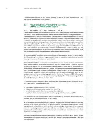 70 3.GESTIONE DELL’ENERGIAELETTRICA
Complessivamente, nel corso del 2014, l’energia acquistata sul Mercato del Giorno Prima è stata pari a circa
5,2 TWh, per un controvalore di circa 283 Mln €.
3.2	 PREVISIONE DELLA PRODUZIONE ELETTRICA
	 E MANCATA PRODUZIONE EOLICA
3.2.1	 PREVISIONE DELLA PRODUZIONE ELETTRICA
L’attività di previsione della produzione elettrica è alla base della quantificazione delle offerte di energia sul mer-
cato elettrico. Buone previsioni si traducono, infatti, in un buon risultato di vendita sul mercato dell’energia. La
Delibera dell’AEEGSI n.280/2007 (Ritiro Dedicato), così come modificata dalla Delibera ARG/elt n.05/2010, ha
affidato al GSE le attività di miglioramento delle previsioni delle immissioni in rete, da parte degli impianti a fonte
rinnovabile non programmabili, aventi una potenza installata inferiore ai 10 MVA. La Delibera n.281/2012/R/
efr, che continua ad essere efficace per la parte che riguarda la previsione e la programmazione, ha modificato
la Delibera n.280/2007, al fine di responsabilizzare gli utenti del dispacciamento di impianti alimentati da fonti
rinnovabili non programmabili, in relazione alla previsione e programmazione dell’energia elettrica immessa in
rete. Ciò ha comportato, per quanto riguarda le previsioni del GSE, il ripristino, a partire dal 9 luglio 2012, della
propria programmazione in borsa per le unità rilevanti in regime di Ritiro Dedicato (precedentemente, infatti,
nel caso di impianti rilevanti, la programmazione era in capo allo stesso produttore).
Di conseguenza, il GSE, in qualità di utente del dispacciamento, ha attuato azioni tecniche e procedurali al fine
di migliorare le proprie previsioni di energia immessa in rete, sia per le unità di produzione a fonte rinnovabile
non programmabile non rilevanti che per quelle rilevanti.
Già a partire dal 2007 il GSE aveva avviato una sperimentazione sui meccanismi di previsione delle immissioni,
al fine di poter contribuire positivamente alla riduzione degli oneri di sbilanciamento. Il sistema di previsione
(in esercizio da febbraio 2008 per gli impianti eolici rilevanti CIP6/92 e a Ritiro Dedicato, da settembre 2008
per gli impianti fotovoltaici a Ritiro Dedicato e da aprile 2009 per quanto riguarda la previsione idroelettrica)
opera due volte al giorno (alle 7:00 e alle 18:00), per ciascun impianto rilevante e per gli impianti aggregati per
zona di mercato. Tale sistema produce curve previsionali orarie, con orizzonte temporale di 72 ore, per ogni
unità di produzione rilevante e per ogni aggregato zonale di riferimento. Giornalmente il GSE utilizza le curve
di produzione previste alle ore 7:00 (con previsione in anticipo di 24h), al fine di ottimizzare al meglio le offerte
di vendita di energia per il Mercato del Giorno Prima.
La consistenza numerica complessiva riferita all’anno 2014 delle previsioni è di circa 622.700 impianti per circa
24.5 GW di capacità, con il seguente dettaglio:
ƒƒ 1.100 impianti eolici, per un totale di circa 3.100 MW;
ƒƒ 617.500 impianti fotovoltaici, per un totale di circa 17.600 MW;
ƒƒ 2.700 impianti idroelettrici fluenti, per un totale di circa 2.800 MW;
ƒƒ 1.400 impianti alimentati con altre fonti rinnovabili non programmabili, per circa 1.000 MW.
Con riferimento alle sole unità sul contratto di dispacciamento del GSE, il perimetro di previsione si attesta
invece ad oltre 621.000 impianti per più di 21 GW di potenza.
Al fine di migliorare l’attendibilità del sistema di previsione, viene effettuato giornalmente il monitoraggio delle
previsioni fornite a supporto dell’offerta in borsa dell’energia. Tale monitoraggio mira a evidenziare in modo
aggregato zonale (nel caso di unità non rilevanti) e in modo puntuale (per ciascun impianto rilevante), lo sco-
stamento orario tra la previsione e il consuntivo della misura, nonché altri indici rappresentativi della qualità
previsionale. In questo modo è possibile individuare i casi che necessitano di un approfondimento, al fine di
migliorare i modelli di previsione.
Per ottimizzare le previsioni di immissione degli impianti fotovoltaici non rilevanti, il GSE effettua anche la
previsione dell’autoconsumo, differenziata a seconda della tipologia d’incentivazione/supporto e della capa-
cità degli impianti.
 