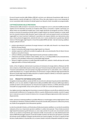 713.GESTIONE DELL’ENERGIAELETTRICA
Ai sensi di quanto previsto dalla Delibera ARG/elt n.05/2010, per ottimizzare l’acquisizione delle risorse di
dispacciamento, a partire dal luglio 2011, il GSE invia a Terna, due volte al giorno e per un arco temporale di
72 ore, la previsione delle immissioni di tutti gli impianti non rilevanti a fonte rinnovabile non programmabile.
L’OTTIMIZZAZIONE DELLE PREVISIONI
L’ottimizzazione delle previsioni è necessaria al fine di correggere le curve in uscita dai modelli previsionali
rispetto ad errori sistematici riscontrati con l’evidenza delle misure a consuntivo e rispetto a particolari con-
dizioni meteo non prevedibili dai modelli stessi. Come meglio specificato nel paragrafo successivo, il GSE ha
avviato un processo di acquisizione dei dati relativi ai singoli impianti non rilevanti mediante un canale satelli-
tare che consente di ottenere delle rilevazioni “quasi in tempo reale” anche da impianti remoti e non facilmente
raggiungibili con mezzi trasmissivi tradizionali. Le grandezze che vengono telelette sono tipicamente produ-
zione e fonte primaria (irraggiamento, velocità del vento, etc.) e vanno ad alimentare la grande base dati del
sistema di Monitoraggio degli Impianti a Fonte Rinnovabile (MIFR) del GSE. I dati del metering satellitare
vengono utilizzati al fine di:
ƒƒ produrre giornalmente la previsione di energia immessa in rete dalle unità rilevanti e non rilevanti idroe-
lettriche ad acqua fluente;
ƒƒ stimare il consuntivo dell’energia immessa dagli impianti non rilevanti;
ƒƒ calcolare opportuni coefficienti correttivi da applicare alle curve previsionali al fine di ridurre l’errore
rispetto ai consuntivi di misura;
ƒƒ verificare l’effettiva producibilità degli impianti durante particolari condizioni meteo;
ƒƒ analizzare le particolari condizioni meteo (nebbia, neve ecc.) o di indisponibilità tecnica (manutenzione,
guasti ecc.) che potrebbero influenzare la producibilità degli impianti;
ƒƒ valutare la migliore previsione tra quelle disponibili (modelli fisici, statistici e ibridi) sulla base del monito-
raggio giornaliero e di breve/medio periodo.
Inoltre, al fine di migliorare ulteriormente la previsione di immissione di energia elettrica effettuata dal GSE,
viene compiuta un’analisi della situazione meteo attesa per l’orizzonte temporale delle previsioni, evidenziando
i fenomeni potenzialmente critici (ad esempio icing degli anemometri per le unità eoliche, neve o nebbia per
quelle fotovoltaiche etc.). A seguito dell’evidenza di tali fenomeni, vengono effettuati degli approfondimenti
attraverso l’analisi degli andamenti della produzione su impianti campione e definite, se necessario, opportune
azioni per l’ottimizzazione delle previsioni.
3.2.2	 PROGETTO METERING SATELLITARE
Il progetto di metering satellitare, avviato dal GSE nel corso del 2010 sulla base di quanto previsto dalla Delibera
ARG/elt n.4/10, ha come obiettivo il miglioramento della prevedibilità delle immissioni dell’energia elettrica
prodotta da tutte le unità di produzione non rilevanti (cioè di potenza inferiore a 10 MVA), alimentate da fonti
rinnovabili non programmabili, incluse anche quelle per cui il GSE non è utente del dispacciamento.
Una migliore precisione degli algoritmi di previsione consente di effettuare una più efficace attività di mercato,
minimizzando la differenza tra il programma offerto e quanto effettivamente prodotto, nonché di suppor-
tare in modo più accurato le funzioni di sistema che si occupano dell’approvvigionamento delle risorse per il
dispacciamento.
Inoltre, attraverso il metering satellitare è possibile effettuare un monitoraggio continuo degli impianti a fonte
rinnovabile per individuare rendimenti effettivi ed eventuali anomalie della produzione o della fonte primaria,
sia a livello di zona geografica che di rilevamento specifico.
La rete di raccolta dati si fonda su un’infrastruttura di telecomunicazione satellitare e un servizio di connettività,
realizzato ad hoc da un importante operatore satellitare in ambito internazionale. I flussi di dati provenienti
dagli impianti di produzione gestiti attraverso un unico nodo centrale di raccolta sono sincronizzati costante-
mente con un sistema corrispondente, già in dotazione al GSE, che provvede a sua volta all’alimentazione del
sistema MIFR (Monitoraggio Impianti a Fonte Rinnovabile). Il prelievo dei dati presso gli impianti è consentito
da terminali remoti intelligenti sviluppati specificamente per questo progetto, che hanno la capacità di inter-
facciarsi a livello elettrico e di protocollo con un numero sempre crescente di dispositivi esistenti sul campo.
 