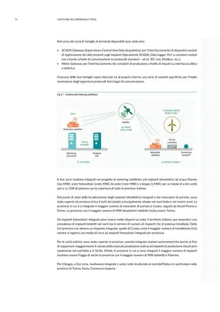 72 3.GESTIONE DELL’ENERGIAELETTRICA
Nel corso del 2014 le famiglie di terminali disponibili sono state due:
ƒƒ SCADA Gateway (Supervisory Control And Data Acquisition), per l’interfacciamento di dispositivi evoluti
di registrazione dei dati presenti sugli impianti (tipicamente SCADA, Data logger, PLC o contatori evoluti
con a bordo schede di comunicazione su protocolli standard – ad es. IEC-104, Modbus, ecc.);
ƒƒ Meter Gateway, per l’interfacciamento dei contatori di produzione a livello di impulsi su interfaccia ottica
o elettrica.
Ciascuna delle due famiglie sopra elencate ha al proprio interno una serie di varianti specifiche per l’imple-
mentazione degli opportuni protocolli fisici/logici di comunicazione.
Fig 3.1 - Schema del metering satellitare
Monitoring
and control
Database
GSE
Netmodem
satellitare
Conversione
Seriale/IP
RTU da
controllareVPN SU
INTERNET
STAZIONE REMOTA
PRODUTTORE 1
A) APPARATI REMOTIC) TELEPORTO
B) CANALE
SATELLITARE
Satellite
DATA
Netmodem satellitare
A fine 2014 risultano integrati nel progetto di metering satellitare 376 impianti idroelettrici ad acqua fluente
(742 MW), 3.697 fotovoltaici (2.995 MW), 82 eolici (1.991 MW) e 5 biogas (3 MW), per un totale di 4.160 unità
pari a 5,7 GW di potenza con la copertura di tutte le province italiane.
Dal punto di vista della localizzazione degli impianti idroelettrici integrati e dei misuratori di portata, sono
state coperte 66 province (circa il 60% del totale), principalmente situate nel nord Italia e nel centro nord. La
provincia in cui si è integrato il maggior numero di misuratori di portata è Cuneo, seguita da Ascoli Piceno e
Torino. La provincia con il maggior numero di MW idroelettrici teleletti risulta essere Torino.
Gli impianti fotovoltaici integrati sono invece molto dispersi su tutto il territorio italiano, pur essendoci una
prevalenza di impianti teleletti nel nord (sia in termini di numero di impianti che di potenza installata). Delle
107 province con almeno un impianto integrato, quella di Cuneo conta il maggior numero di installazioni (157),
mentre si registra una media di circa 34 impianti fotovoltaici integrati per provincia.
Per le unità eoliche, sono state coperte 19 province, avendo integrato stazioni anemometriche (anche al fine
di supportare maggiormente il calcolo della mancata produzione eolica) ed impianti di produzione situati prin-
cipalmente nel sud Italia e in Sicilia. Difatti, le province in cui si sono integrati il maggior numero di impianti
risultano essere Foggia (è anche la provincia con il maggior numero di MW teleletti) e Palermo.
Per il biogas, a fine 2014, risultavano integrate 5 unità, tutte localizzate al nord dell’Italia e in particolare nelle
province di Torino, Pavia, Cremona e Imperia.
 