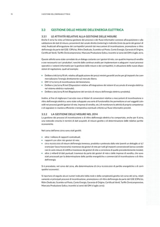 74 3.GESTIONE DELL’ENERGIAELETTRICA
3.3	 GESTIONE DELLE MISURE DELL’ENERGIA ELETTRICA
3.3.1	 LE ATTIVITÀ RELATIVE ALLA GESTIONE DELLE MISURE
Anche il 2014 ha visto un’intensa gestione dei processi e dei flussi informativi connessi all’acquisizione e alla
validazione dei dati di misura, provenienti dal canale diretto (metering) e indiretto (invio da parte dei gestori di
rete), finalizzati all’erogazione dei corrispettivi previsti dai meccanismi di incentivazione, promozione e ritiro
dell’energia da parte del GSE: CIP6/92, Ritiro Dedicato, Scambio sul Posto, Conto Energia, Garanzia di Origine,
Certificati Verdi, Tariffe Onnicomprensive, Mancata Produzione Eolica, incentivi ai sensi del DM 6 luglio 2012.
Queste attività sono state corredate da un dialogo costante con i gestori di rete, con qualche impresa di vendita
e ove necessario con i produttori, nonchè dalle continue analisi per implementare e adeguare i nuovi processi
operativi e i sistemi informativi per la gestione delle misure e dei corrispettivi, in attuazione delle nuove dispo-
sizioni di regolazione, quali ad esempio:
ƒƒ Delibera 618/2013/R/efr, relativa all’applicazione dei prezzi minimi garantiti anche per gli impianti che com-
mercializzano l’energia direttamente sul mercato libero;
ƒƒ DM 17/12/2013 di incentivazione del biometano;
ƒƒ Delibera 574/2014/R/eel (Disposizioni relative all’integrazione dei sistemi di accumulo di energia elettrica
nel sistema elettrico nazionale);
ƒƒ Delibera 595/2014/R/eel (Regolazione del servizio di misura dell’energia elettrica prodotta).
Inoltre, al fine di migliorare il servizio reso ai titolari di convenzioni relative a meccanismi di incentivazione o
ritiro dell’energia elettrica, sono state sviluppate una serie di funzionalità che permettono ai vari soggetti coin-
volti nei processi gestiti (gestori di rete, imprese di vendita, etc.) di monitorare le attività di propria competenza
e di segnalare in maniera efficiente e tempestiva eventuali criticità sui flussi informativi previsti.
3.3.2	 LA GESTIONE DELLE MISURE NEL 2014
La gestione dei processi di incentivazione e di ritiro dell’energia elettrica ha comportato, anche per il 2014,
una notevole crescita in termini di dati acquisiti, di misure gestite e di determinazione delle relative partite
economiche.
Nel corso dell’anno 2014 sono stati gestiti:
ƒƒ oltre 1 milione di rapporti contrattuali;
ƒƒ rapporti con oltre 160 gestori di rete;
ƒƒ circa 19.000.000 di misure dell’energia immessa, prodotta e prelevata dalla rete (aventi un dettaglio ai 15’/
orario/per fasce/monorario), trasmesse dai gestori di rete per tutti gli impianti convenzionati (senza conside-
rare le varie misure di rettifica trasmesse dai gestori di rete a correzione di quelle precedentemente inviate);
ƒƒ oltre 2 miliardi di dati puntuali, trasmessi da parte dei gestori di rete e delle imprese di vendita, che sono
stati processati per la determinazione delle partite energetiche e commerciali di incentivazione e di ritiro
dell’energia.
Si è proceduto, nel corso del 2014, alla determinazione di circa 10.000.000 di partite energetiche e di corri-
spettivi economici.
Si riportano di seguito alcuni numeri indicativi della mole e della complessità gestita nel corso del 2014, relati-
vamente ai principali processi di incentivazione, promozione e di ritiro dell’energia da parte del GSE (CIP6/92,
Ritiro Dedicato, Scambio sul Posto, Conto Energia, Garanzia di Origine, Certificati Verdi, Tariffe Onnicomprensive,
Mancata Produzione Eolica, incentivi ai sensi del DM 6 luglio 2012).
 