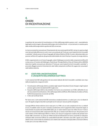 78 4.ONERI DI INCENTIVAZIONE
La gestione dei meccanismi di incentivazione e di ritiro dell’energia elettrica genera costi - essenzialmente
legati agli incentivi erogati e all’acquisto dell’energia e dei Certificati Verdi - e ricavi derivanti, in massima parte,
dalla vendita dell’energia elettrica gestita dal GSE sul mercato.
Le risorse economiche necessarie per il finanziamento dei meccanismi gestiti dal GSE, cioè per la copertura degli
oneri derivanti dalla differenza tra costi e ricavi, sono prelevate dal “Conto per nuovi impianti da fonti rinnovabili
e assimilate”, istituito presso la Cassa Conguaglio del Settore Elettrico (CCSE). Il conto è alimentato dalla com-
ponente tariffaria A3, applicata alla generalità delle bollette dei clienti finali per l’acquisto di energia elettrica.
Il GSE, congiuntamente con la Cassa Conguaglio, valuta il fabbisogno economico della componente tariffaria A3
su base annua. In funzione del fabbisogno, l’Autorità per l’Energia Elettrica il Gas ed il Sistema Idrico (AEEGSI)
determina il gettito necessario per alimentare il “Conto per nuovi impianti da fonti rinnovabili e assimilate” e
provvede all’aggiornamento trimestrale dei valori della componente tariffaria A3, pagata dai consumatori
nelle bollette elettriche.
4.1	 COSTI PER L’INCENTIVAZIONE
	 E L’ACQUISTO DELL’ENERGIA ELETTRICA
I costi sostenuti dal GSE nella gestione dei meccanismi dedicati alle fonti rinnovabili e assimilate sono impu-
tabili principalmente ai seguenti motivi:
ƒƒ l’incentivazione dell’energia elettrica prodotta dagli impianti fotovoltaici (Conto Energia) e dagli impianti
ammessi agli incentivi introdotti dal DM 6 luglio 2012;
ƒƒ l’acquisto dell’energia elettrica dai produttori che hanno una convenzione con il GSE, nell’ambito di uno
dei meccanismi di incentivazione e ritiro dell’energia elettrica (CIP6/92, Ritiro Dedicato, Scambio sul Posto,
Tariffe Onnicomprensive ai sensi dei vari DM);
ƒƒ il ritiro dei Certificati Verdi.
Per l’anno 2014 i costi sostenuti dal GSE ammontano complessivamente a un valore pari a circa 16 miliardi di
euro. Di seguito vengono descritte le principali voci di costo per ciascuna partita energetica.
L’energia CIP6/92 ritirata nell’anno 2014 è stata pari a 11,5 TWh, con un costo complessivo di circa 1,4 miliardi
di euro. Il suddetto valore di costo è calcolato considerando anche il pagamento della componente legata al
Costo Evitato di acquisto del Combustibile (CEC), per un valore totale di quasi 790 milioni di euro. Il resto è
dovuto al riconoscimento delle componenti CEI e INC per un totale di 578 milioni di euro. Nei prossimi anni il
costo relativo al ritiro dell’energia CIP6/92 si ridurrà, non solo per la progressiva scadenza del periodo incen-
tivante delle convenzioni, ma anche per effetto dei Decreti Ministeriali che hanno consentito la risoluzione
anticipata delle convenzioni CIP6/92 da combustibili fossili (DM 2 dicembre 2009, DM 2 agosto 2010, DM 8
ottobre 2010). L’onere totale di competenza 2014 relativo alla risoluzione anticipata delle convenzioni CIP6/92
è stato pari a circa 630 milioni di euro.
4.
ONERI
DI INCENTIVAZIONE
 