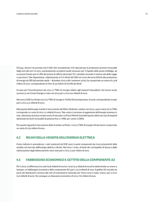 794.ONERI DI INCENTIVAZIONE
Il D.Lgs. 28/2011 ha previsto che il GSE ritiri annualmente i CV rilasciati per le produzioni da fonti rinnovabili
degli anni dal 2011 al 2015, eventualmente eccedenti quelli necessari per il rispetto della quota d’obbligo, ad
un prezzo fissato pari al 78% del prezzo di offerta dei propri CV, calcolato secondo il comma 148 della Legge
n.244/2007. Tale disposizione, relativamente ai CV ritirati dal GSE nel corso del 2014 (riferiti alla produzione
di energia da FER del periodo aprile – dicembre 2013 e del I semestre 2014), ha comportato un onere di 3.218
milioni di euro, corrispondente al ritiro di 35 milioni di Certificati Verdi.
Il costo per l’incentivazione dei circa 21 TWh di energia relativi agli impianti fotovoltaici che hanno avuto
accesso ai vari Conto Energia è stato nel 2014 pari a circa 6,6 miliardi di euro.
Nel 2014 il GSE ha ritirato circa 9,3 TWh di energia in Tariffa Onnicomprensiva. Il costo corrispondente è stato
pari a circa 2,4 miliardi di euro.
All’acquisto dell’energia tramite il meccanismo del Ritiro Dedicato, relativo nel 2014 a poco meno di 23 TWh,
corrisponde un costo di circa 1,2 miliardi di euro. Tale costo è connesso al pagamento dell’energia immessa in
rete, valorizzata al prezzo zonale orario di mercato o ai Prezzi Minimi Garantiti (questi ultimi nel caso di impianti
alimentati da fonti rinnovabili di potenza fino a 1 MW, per i primi 2 GWh).
Per quanto riguarda il meccanismo dello Scambio sul Posto, i circa 3 TWh di energia ritirata hanno comportato
un costo di 233 milioni di euro.
4.2	 RICAVI DELLA VENDITA DELL’ENERGIA ELETTRICA
Come indicato in precedenza, i costi sostenuti dal GSE sono in parte compensati dai ricavi provenienti dalla
vendita sul mercato dell’energia elettrica ritirata. Nel 2014 i ricavi, al lordo dei corrispettivi di borsa e della
valorizzazione degli sbilanciamenti, sono stati pari a circa 2.420 milioni di euro.
4.3	 FABBISOGNO ECONOMICO E GETTITO DELLA COMPONENTE A3
Per il 2014, la differenza tra costi (15,8 miliardi di euro) e ricavi (2,4 miliardi di euro) ha determinato un onere e,
dunque, un fabbisogno economico della componente A3, pari a 13,4 miliardi di euro. Il gettito A3 raccolto da
parte dei distributori connessi alla rete di trasmissione nazionale per l’anno 2014 è stato, invece, pari a circa
12,6 miliardi di euro. Ne consegue un disavanzo economico di circa 770 milioni di euro.
 