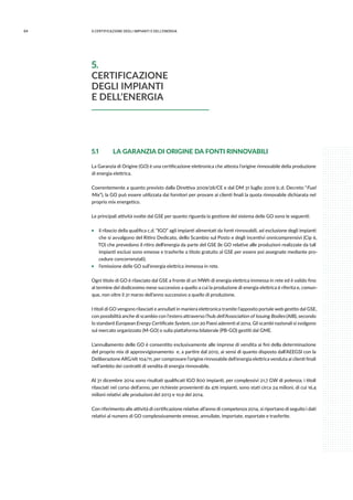 84 5.CERTIFICAZIONE DEGLI IMPIANTI E DELL’ENERGIA
5.1	 LA GARANZIA DI ORIGINE DA FONTI RINNOVABILI
La Garanzia di Origine (GO) è una certificazione elettronica che attesta l’origine rinnovabile della produzione
di energia elettrica.
Coerentemente a quanto previsto dalla Direttiva 2009/28/CE e dal DM 31 luglio 2009 (c.d. Decreto “Fuel
Mix”), la GO può essere utilizzata dai fornitori per provare ai clienti finali la quota rinnovabile dichiarata nel
proprio mix energetico.
Le principali attività svolte dal GSE per quanto riguarda la gestione del sistema delle GO sono le seguenti:
ƒƒ il rilascio della qualifica c.d. “IGO” agli impianti alimentati da fonti rinnovabili, ad esclusione degli impianti
che si avvalgono del Ritiro Dedicato, dello Scambio sul Posto e degli incentivi onnicomprensivi (Cip 6,
TO) che prevedono il ritiro dell’energia da parte del GSE (le GO relative alle produzioni realizzate da tali
impianti esclusi sono emesse e trasferite a titolo gratuito al GSE per essere poi assegnate mediante pro-
cedure concorrenziali);
ƒƒ l’emissione delle GO sull’energia elettrica immessa in rete.
Ogni titolo di GO è rilasciato dal GSE a fronte di un MWh di energia elettrica immessa in rete ed è valido fino
al termine del dodicesimo mese successivo a quello a cui la produzione di energia elettrica è riferita e, comun-
que, non oltre il 31 marzo dell’anno successivo a quello di produzione.
I titoli di GO vengono rilasciati e annullati in maniera elettronica tramite l’apposito portale web gestito dal GSE,
con possibilità anche di scambio con l’estero attraverso l’hub dell’Association of Issuing Bodies (AIB), secondo
lo standard European Energy Certificate System, con 20 Paesi aderenti al 2014. Gli scambi nazionali si svolgono
sul mercato organizzato (M-GO) o sulla piattaforma bilaterale (PB-GO) gestiti dal GME.
L’annullamento delle GO è consentito esclusivamente alle imprese di vendita ai fini della determinazione
del proprio mix di approvvigionamento e, a partire dal 2012, ai sensi di quanto disposto dall’AEEGSI con la
Deliberazione ARG/elt 104/11, per comprovare l’origine rinnovabile dell’energia elettrica venduta ai clienti finali
nell’ambito dei contratti di vendita di energia rinnovabile.
Al 31 dicembre 2014 sono risultati qualificati IGO 800 impianti, per complessivi 21,7 GW di potenza; i titoli
rilasciati nel corso dell’anno, per richieste provenienti da 476 impianti, sono stati circa 24 milioni, di cui 16,4
milioni relativi alle produzioni del 2013 e 10,9 del 2014.
Con riferimento alle attività di certificazione relative all’anno di competenza 2014, si riportano di seguito i dati
relativi al numero di GO complessivamente emesse, annullate, importate, esportate e trasferite.
5.
CERTIFICAZIONE
DEGLI IMPIANTI
E DELL’ENERGIA
 