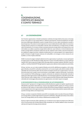 92 6.COGENErazione, certificati bianchi e conto termico
6.1	 LA COGENERAZIONE
Con il termine cogenerazione si intende la produzione combinata di energia elettrica/meccanica e di energia
termica. Per produrre la sola energia elettrica si utilizzano generalmente centrali termoelettriche che disper-
dono parte dell’energia nell’ambiente: questa è energia termica di scarso valore termodinamico essendo a
bassa temperatura. Per produrre la sola energia termica si usano tradizionalmente delle caldaie che convertono
l’energia primaria contenuta nei combustibili, di elevato valore termodinamico, in energia termica di ridotto
valore termodinamico. Se un’utenza richiede contemporaneamente energia elettrica ed energia termica, anzi-
ché installare una caldaia e acquistare energia elettrica dalla rete, si può realizzare un ciclo termodinamico per
produrre energia elettrica sfruttando i livelli termici più alti, cedendo il calore residuo a più bassa temperatura
per soddisfare le esigenze termiche. L’obiettivo fondamentale che si vuole perseguire con la cogenerazione è
quello di sfruttare al meglio l’energia contenuta nel combustibile: a ciò consegue un minor consumo di com-
bustibile e un minor impatto ambientale.
Il GSE è incaricato di svolgere molteplici attività inerenti la cogenerazione. In particolare, riconosce gli impianti
di Cogenerazione ad Alto Rendimento (CAR), determina il numero di Certificati Bianchi cui hanno diritto gli
impianti CAR, rilascia la garanzia d’origine (GOc) all’energia elettrica prodotta mediante CAR (GOc), rilascia la
qualifica e i Certificati Verdi (CHP-TLR) agli impianti di cogenerazione abbinati al teleriscaldamento aventi diritto.
Il D.Lgs. 102/2014, con cui è stata recepita la Direttiva 2012/27/UE sull’efficienza energetica e che ha abro-
gato la Direttiva 2004/8/CE e la Direttiva 2006/30/UE, non ha avuto impatto sulle attività condotte dal GSE
nell’ambito del riconoscimento CAR e del meccanismo di sostegno previsto per la cogenerazione, ma ha con-
ferito alla società nuovi compiti in tema di promozione, monitoraggio e supporto istituzionale. In particolare,
l’art.10 prevede che il GSE predisponga un rapporto contenente una valutazione del potenziale nazionale di
applicazione della Cogenerazione ad Alto Rendimento, nonché del teleriscaldamento e teleraffrescamento effi-
cienti. Il Decreto, inoltre, ribadisce all’art. 17 il ruolo di supporto del GSE al Ministero dello Sviluppo Economico
nell’ambito del monitoraggio della produzione da cogenerazione e dei relativi risparmi conseguiti.
IL RICONOSCIMENTO DELLA COGENERAZIONE AD ALTO RENDIMENTO
A decorrere dal 1° gennaio 2011, la Cogenerazione ad Alto Rendimento è quella che rispetta i requisiti previsti
dalla Direttiva 2004/8/CE, ripresi dal D.Lgs. 20/2007 come integrato dal DM 4 agosto 2011. Il D.Lgs. 20/2007,
per definire la CAR, utilizza un criterio basato sull’indice PES (Primary Energy Saving) che rappresenta il rispar-
mio di energia primaria che la cogenerazione permette di ottenere rispetto alla produzione separata delle stesse
quantità di energia elettrica ed energia termica.
Il D.Lgs. n.20/2007, recependo la Direttiva 2004/8/CE, ha introdotto anche il concetto di Garanzia di Origine
per l’energia elettrica prodotta dagli impianti funzionanti in CAR (GOc), utilizzabile dai fornitori al fine di dimo-
strare che l’energia elettrica da essi venduta è effettivamente prodotta da CAR.
Quanto ai regimi incentivanti, il DM 5 settembre 2011, ha istituito il nuovo regime di sostegno per la CAR, attra-
verso il riconoscimento dei Certificati Bianchi (CB), prevedendo che i benefici debbano essere riconosciuti
sulla base del risparmio di energia primaria ottenuto.
6.
COGENERAZIONE,
CERTIFICATI BIANCHI
E CONTO TERMICO
 