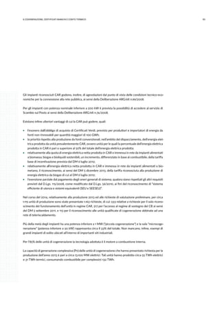 936.COGENErazione, certificati bianchi e conto termico
Gli impianti riconosciuti CAR godono, inoltre, di agevolazioni dal punto di vista delle condizioni tecnico-eco-
nomiche per la connessione alla rete pubblica, ai sensi della Deliberazione ARG/elt n.99/2008.
Per gli impianti con potenza nominale inferiore a 200 kW è prevista la possibilità di accedere al servizio di
Scambio sul Posto ai sensi della Deliberazione ARG/elt n.74/2008.
Esistono infine ulteriori vantaggi di cui la CAR può godere, quali:
ƒƒ l’esonero dall’obbligo di acquisto di Certificati Verdi, previsto per produttori e importatori di energia da
fonti non rinnovabili per quantità maggiori di 100 GWh;
ƒƒ la priorità rispetto alla produzione da fonti convenzionali, nell’ambito del dispacciamento, dell’energia elet-
trica prodotta da unità prevalentemente CAR, ovvero unità per le quali la percentuale dell’energia elettrica
prodotta in CAR è pari o superiore al 50% del totale dell’energia elettrica prodotta;
ƒƒ relativamente alla quota di energia elettrica netta prodotta in CAR e immessa in rete da impianti alimentati
a biomassa, biogas e bioliquidi sostenibili, un incremento, differenziato in base al combustibile, della tariffa
base di incentivazione prevista dal DM 6 luglio 2012;
ƒƒ relativamente all’energia elettrica netta prodotta in CAR e immessa in rete da impianti alimentati a bio-
metano, il riconoscimento, ai sensi del DM 5 dicembre 2013, della tariffa riconosciuta alla produzione di
energia elettrica da biogas di cui al DM 6 luglio 2012;
ƒƒ l’esenzione parziale dal pagamento degli oneri generali di sistema, qualora siano rispettati gli altri requisiti
previsti dal D.Lgs. 115/2008, come modificato dal D.Lgs. 56/2010, ai fini del riconoscimento di “sistema
efficiente di utenza e sistemi equivalenti (SEU e SEESEU)”.
Nel corso del 2014, relativamente alla produzione 2013 ed alle richieste di valutazione preliminare, per circa
1.115 unità di produzione sono state presentate 1.163 richieste, di cui: 533 relative a richieste per il solo ricono-
scimento del funzionamento dell’unità in regime CAR, 517 per l’accesso al regime di sostegno dei CB ai sensi
del DM 5 settembre 2011, e 113 per il riconoscimento alle unità qualificate di cogenerazione abbinate ad una
rete di teleriscaldamento.
Più della metà degli impianti ha una potenza inferiore a 1 MW (“piccola cogenerazione”) e la sola “microcoge-
nerazione” (potenza inferiore a 50 kW) rappresenta circa il 33% del totale. Non mancano, infine, esempi di
grandi impianti di solito ubicati all’interno di importanti siti industriali.
Per l’85% delle unità di cogenerazione la tecnologia adottata è il motore a combustione interna.
La capacità di generazione complessiva (Pn) delle unità di cogenerazione che hanno presentato richiesta per la
produzione dell’anno 2013 è pari a circa 13.100 MW elettrici. Tali unità hanno prodotto circa 55 TWh elettrici
e 31 TWh termici, consumando combustibile per complessivi 132 TWh.
 