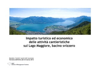 Impatto turistico ed economico
                          delle attività cantieristiche
                      sul Lago Maggiore, bacino svizzero


Mandato: Cantieri nautici del Locarnese
Versione definitiva del 23 marzo 2012
 
