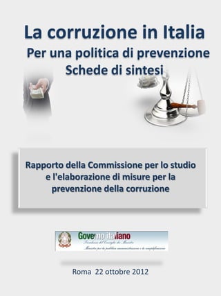 La corruzione in Italia
Per una politica di prevenzione
      Schede di sintesi




Rapporto della Commissione per lo studio
    e l'elaborazione di misure per la
     prevenzione della corruzione




           Roma 22 ottobre 2012
 