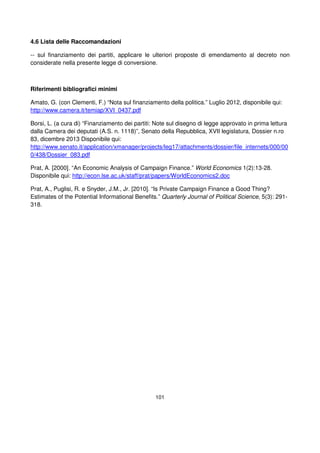 101
4.6 Lista delle Raccomandazioni
-- sul finanziamento dei partiti, applicare le ulteriori proposte di emendamento al decreto non
considerate nella presente legge di conversione.
Riferimenti bibliografici minimi
Amato, G. (con Clementi, F.) “Nota sul finanziamento della politica.” Luglio 2012, disponibile qui:
http://www.camera.it/temiap/XVI_0437.pdf
Borsi, L. (a cura di) “Finanziamento dei partiti: Note sul disegno di legge approvato in prima lettura
dalla Camera dei deputati (A.S. n. 1118)”, Senato della Repubblica, XVII legislatura, Dossier n.ro
83, dicembre 2013 Disponibile qui:
http://www.senato.it/application/xmanager/projects/leg17/attachments/dossier/file_internets/000/00
0/438/Dossier_083.pdf
Prat, A. [2000]. “An Economic Analysis of Campaign Finance.” World Economics 1(2):13-28.
Disponibile qui: http://econ.lse.ac.uk/staff/prat/papers/WorldEconomics2.doc
Prat, A., Puglisi, R. e Snyder, J.M., Jr. [2010]. “Is Private Campaign Finance a Good Thing?
Estimates of the Potential Informational Benefits.” Quarterly Journal of Political Science, 5(3): 291-
318.
 